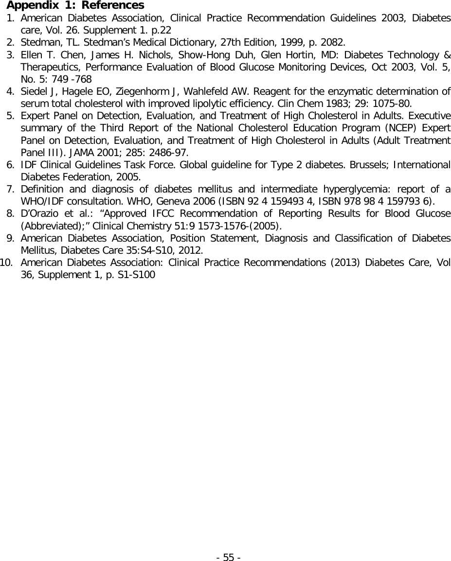  Appendix 1:  References 1. American Diabetes Association, Clinical Practice Recommendation Guidelines 2003, Diabetes care, Vol. 26. Supplement 1. p.22 2. Stedman, TL. Stedman’s Medical Dictionary, 27th Edition, 1999, p. 2082. 3. Ellen T. Chen, James H. Nichols, Show-Hong Duh, Glen Hortin, MD: Diabetes Technology &amp; Therapeutics, Performance Evaluation of Blood Glucose Monitoring Devices, Oct 2003, Vol. 5, No. 5: 749 -768 4. Siedel J, Hagele EO, Ziegenhorm J, Wahlefeld AW. Reagent for the enzymatic determination of serum total cholesterol with improved lipolytic efficiency. Clin Chem 1983; 29: 1075-80. 5. Expert Panel on Detection, Evaluation, and Treatment of High Cholesterol in Adults. Executive summary of the Third Report of the National Cholesterol Education Program (NCEP) Expert Panel on Detection, Evaluation, and Treatment of High Cholesterol in Adults (Adult Treatment Panel III). JAMA 2001; 285: 2486-97. 6. IDF Clinical Guidelines Task Force. Global guideline for Type 2 diabetes. Brussels; International Diabetes Federation, 2005. 7. Definition and diagnosis of diabetes mellitus and intermediate hyperglycemia: report of a WHO/IDF consultation. WHO, Geneva 2006 (ISBN 92 4 159493 4, ISBN 978 98 4 159793 6). 8. D’Orazio et al.: “Approved IFCC Recommendation of  Reporting Results for Blood Glucose (Abbreviated);” Clinical Chemistry 51:9 1573-1576-(2005). 9. American Diabetes Association, Position Statement, Diagnosis and Classification of Diabetes Mellitus, Diabetes Care 35:S4-S10, 2012. 10. American Diabetes Association: Clinical Practice Recommendations (2013) Diabetes Care, Vol 36, Supplement 1, p. S1-S100                    - 55 -   