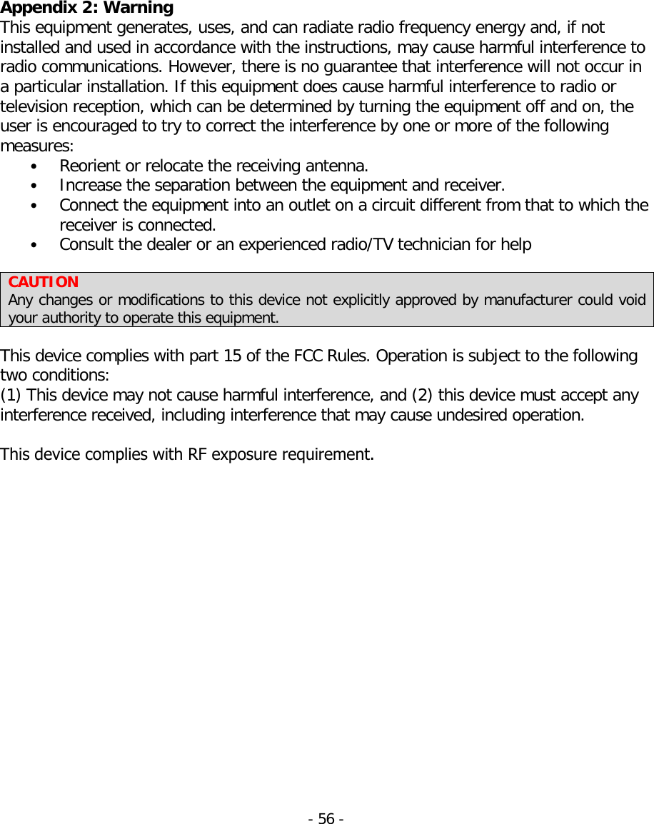 Appendix 2: Warning This equipment generates, uses, and can radiate radio frequency energy and, if not installed and used in accordance with the instructions, may cause harmful interference to radio communications. However, there is no guarantee that interference will not occur in a particular installation. If this equipment does cause harmful interference to radio or television reception, which can be determined by turning the equipment off and on, the user is encouraged to try to correct the interference by one or more of the following measures: •Reorient or relocate the receiving antenna.•Increase the separation between the equipment and receiver.•Connect the equipment into an outlet on a circuit different from that to which thereceiver is connected.•Consult the dealer or an experienced radio/TV technician for helpCAUTION Any changes or modifications to this device not explicitly approved by manufacturer could void your authority to operate this equipment. This device complies with part 15 of the FCC Rules. Operation is subject to the following two conditions: (1) This device may not cause harmful interference, and (2) this device must accept any interference received, including interference that may cause undesired operation.This device complies with RF exposure requirement.-56 -