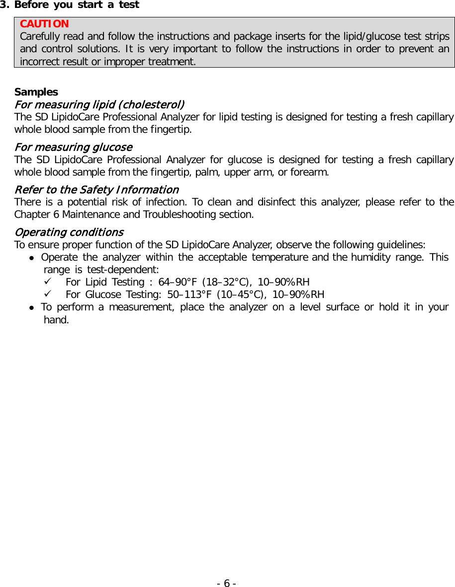  3. Before  you  start a test CAUTION Carefully read and follow the instructions and package inserts for the lipid/glucose test strips and control solutions. It is very important to follow the instructions in order to prevent an incorrect result or improper treatment.   Samples For measuring lipid (cholesterol) The SD LipidoCare Professional Analyzer for lipid testing is designed for testing a fresh capillary whole blood sample from the fingertip.  For measuring glucose The SD LipidoCare Professional Analyzer for glucose is designed for testing a fresh capillary whole blood sample from the fingertip, palm, upper arm, or forearm.  Refer to the Safety Information   There is a potential risk of infection. To clean and disinfect this analyzer, please refer to the Chapter 6 Maintenance and Troubleshooting section.  Operating conditions To ensure proper function of the SD LipidoCare Analyzer, observe the following guidelines:  Operate the analyzer within the acceptable temperature and the humidity range. This range is test-dependent:  For Lipid Testing : 64–90°F (18–32°C), 10–90%RH  For Glucose Testing: 50–113°F (10–45°C), 10–90%RH  To perform a measurement, place the analyzer on a level surface or hold it in your hand. - 6 -   