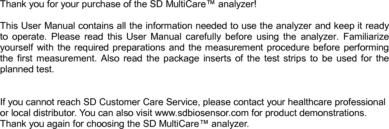                Thank you for your purchase of the SD MultiCare™ analyzer!  This User Manual contains all the information needed to use the analyzer and keep it ready to  operate.  Please  read  this  User  Manual  carefully before  using  the  analyzer.  Familiarize yourself with the required preparations and the measurement procedure before performing the  first  measurement.  Also  read  the  package  inserts  of  the  test  strips  to  be  used  for  the planned test.   If you cannot reach SD Customer Care Service, please contact your healthcare professional or local distributor. You can also visit www.sdbiosensor.com for product demonstrations.   Thank you again for choosing the SD MultiCare™ analyzer.     