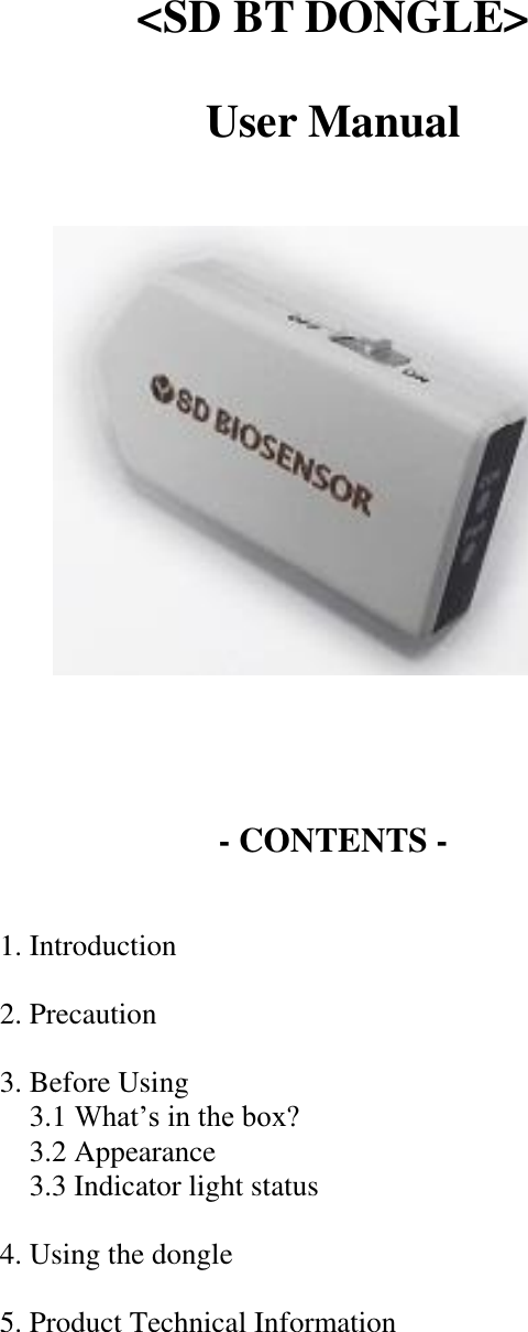  &lt;SD BT DONGLE&gt;  User Manual          - CONTENTS -   1. Introduction  2. Precaution      3. Before Using       3.1 What’s in the box?       3.2 Appearance       3.3 Indicator light status      4. Using the dongle      5. Product Technical Information     