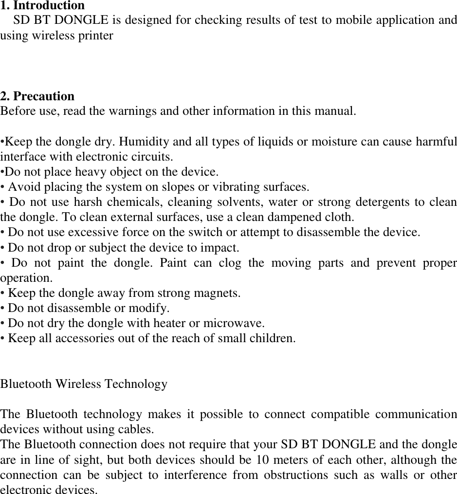 1. Introduction SD BT DONGLE is designed for checking results of test to mobile application and using wireless printer    2. Precaution   Before use, read the warnings and other information in this manual.  •Keep the dongle dry. Humidity and all types of liquids or moisture can cause harmful interface with electronic circuits. •Do not place heavy object on the device. • Avoid placing the system on slopes or vibrating surfaces. •  Do not use harsh chemicals, cleaning solvents, water or strong detergents to clean the dongle. To clean external surfaces, use a clean dampened cloth. • Do not use excessive force on the switch or attempt to disassemble the device. • Do not drop or subject the device to impact. •  Do  not  paint  the  dongle.  Paint  can  clog  the  moving  parts  and  prevent  proper operation. • Keep the dongle away from strong magnets. • Do not disassemble or modify. • Do not dry the dongle with heater or microwave. • Keep all accessories out of the reach of small children.   Bluetooth Wireless Technology  The  Bluetooth  technology  makes  it  possible  to  connect  compatible  communication devices without using cables. The Bluetooth connection does not require that your SD BT DONGLE and the dongle are in line of sight, but both devices should be 10 meters of each other, although the connection  can  be  subject  to  interference  from  obstructions  such  as  walls  or  other electronic devices. 