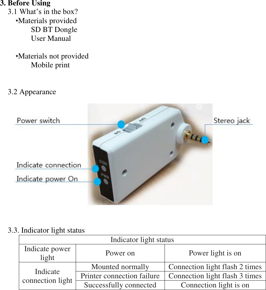 3. Before Using 3.1 What’s in the box? •Materials provided SD BT Dongle User Manual    •Materials not provided Mobile print   3.2 Appearance    3.3. Indicator light status Indicator light status Indicate power light Power on Power light is on Indicate connection light Mounted normally Connection light flash 2 times Printer connection failure Connection light flash 3 times Successfully connected Connection light is on       