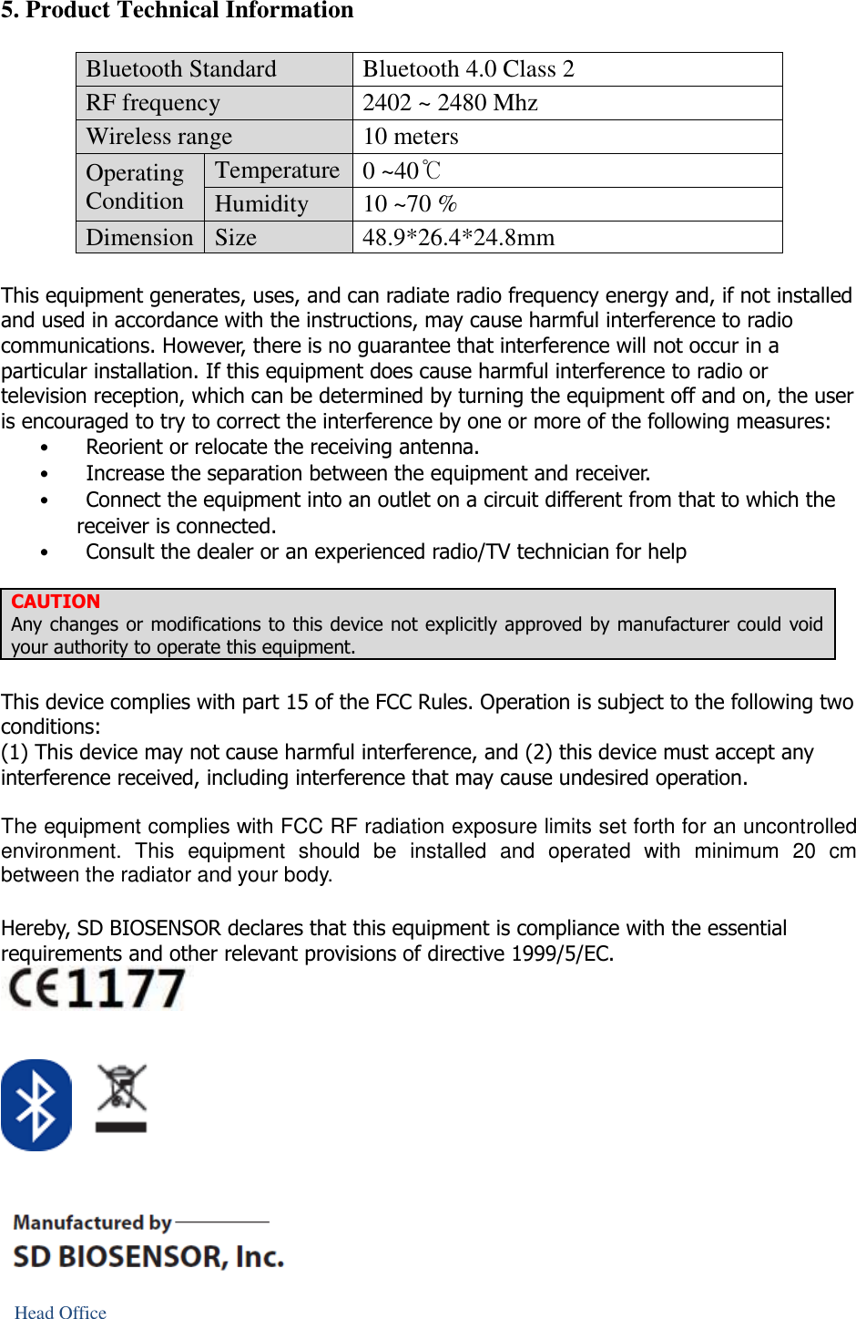 5. Product Technical Information  Bluetooth Standard Bluetooth 4.0 Class 2 RF frequency 2402 ~ 2480 Mhz Wireless range 10 meters Operating Condition Temperature 0 ~40℃ Humidity 10 ~70 % Dimension Size 48.9*26.4*24.8mm  This equipment generates, uses, and can radiate radio frequency energy and, if not installed and used in accordance with the instructions, may cause harmful interference to radio communications. However, there is no guarantee that interference will not occur in a particular installation. If this equipment does cause harmful interference to radio or television reception, which can be determined by turning the equipment off and on, the user is encouraged to try to correct the interference by one or more of the following measures: •           Reorient or relocate the receiving antenna. •           Increase the separation between the equipment and receiver. •           Connect the equipment into an outlet on a circuit different from that to which the receiver is connected. •           Consult the dealer or an experienced radio/TV technician for help  CAUTION Any changes or modifications to this device not explicitly approved by manufacturer could void your authority to operate this equipment.  This device complies with part 15 of the FCC Rules. Operation is subject to the following two conditions: (1) This device may not cause harmful interference, and (2) this device must accept any interference received, including interference that may cause undesired operation.  The equipment complies with FCC RF radiation exposure limits set forth for an uncontrolled environment.  This  equipment  should  be  installed  and  operated  with  minimum  20  cm between the radiator and your body.  Hereby, SD BIOSENSOR declares that this equipment is compliance with the essential requirements and other relevant provisions of directive 1999/5/EC.        Head Office 