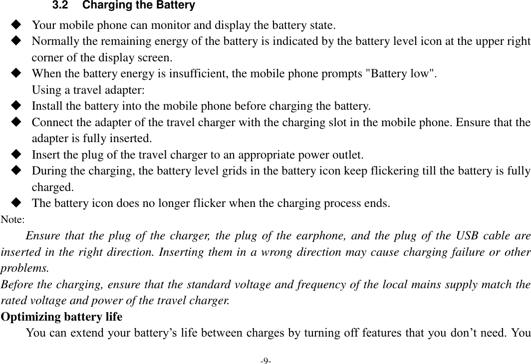 -9- 3.2  Charging the Battery  Your mobile phone can monitor and display the battery state.  Normally the remaining energy of the battery is indicated by the battery level icon at the upper right corner of the display screen.  When the battery energy is insufficient, the mobile phone prompts &quot;Battery low&quot;.   Using a travel adapter:  Install the battery into the mobile phone before charging the battery.  Connect the adapter of the travel charger with the charging slot in the mobile phone. Ensure that the adapter is fully inserted.  Insert the plug of the travel charger to an appropriate power outlet.  During the charging, the battery level grids in the battery icon keep flickering till the battery is fully charged.  The battery icon does no longer flicker when the charging process ends. Note: Ensure that the plug of the charger, the plug of the earphone, and the plug of the USB cable are inserted in the right direction. Inserting them in a wrong direction may cause charging failure or other problems. Before the charging, ensure that the standard voltage and frequency of the local mains supply match the rated voltage and power of the travel charger. Optimizing battery life You can extend your battery’s life between charges by turning off features that you don’t need. You 