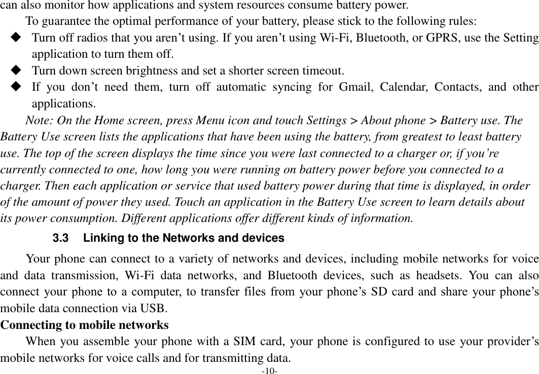 -10- can also monitor how applications and system resources consume battery power.   To guarantee the optimal performance of your battery, please stick to the following rules:  Turn off radios that you aren’t using. If you aren’t using Wi-Fi, Bluetooth, or GPRS, use the Setting application to turn them off.  Turn down screen brightness and set a shorter screen timeout.  If  you  don’t  need  them,  turn  off  automatic  syncing  for  Gmail,  Calendar,  Contacts,  and  other applications. Note: On the Home screen, press Menu icon and touch Settings &gt; About phone &gt; Battery use. The Battery Use screen lists the applications that have been using the battery, from greatest to least battery use. The top of the screen displays the time since you were last connected to a charger or, if you’re currently connected to one, how long you were running on battery power before you connected to a charger. Then each application or service that used battery power during that time is displayed, in order of the amount of power they used. Touch an application in the Battery Use screen to learn details about its power consumption. Different applications offer different kinds of information.   3.3  Linking to the Networks and devices Your phone can connect to a variety of networks and devices, including mobile networks for voice and  data  transmission,  Wi-Fi  data  networks,  and  Bluetooth  devices,  such  as  headsets.  You  can  also connect your phone to a computer, to transfer files from your phone’s  SD card and share  your phone’s mobile data connection via USB. Connecting to mobile networks     When you assemble your phone with a SIM card, your phone is configured to use your provider’s mobile networks for voice calls and for transmitting data.   