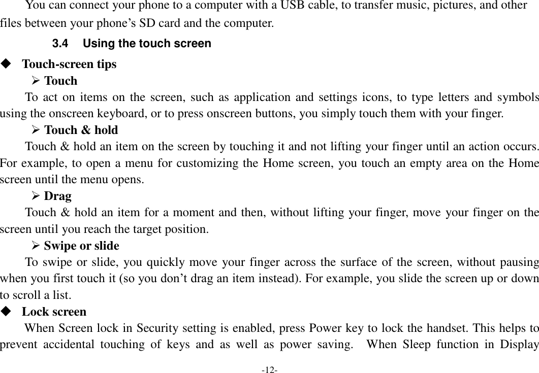 -12- You can connect your phone to a computer with a USB cable, to transfer music, pictures, and other files between your phone’s SD card and the computer. 3.4  Using the touch screen  Touch-screen tips    Touch To act on items on the screen, such as application and settings icons, to type letters and symbols using the onscreen keyboard, or to press onscreen buttons, you simply touch them with your finger.  Touch &amp; hold   Touch &amp; hold an item on the screen by touching it and not lifting your finger until an action occurs. For example, to open a menu for customizing the Home screen, you touch an empty area on the Home screen until the menu opens.    Drag   Touch &amp; hold an item for a moment and then, without lifting your finger, move your finger on the screen until you reach the target position.    Swipe or slide   To swipe or slide, you quickly move your finger across the surface of the screen, without pausing when you first touch it (so you don’t drag an item instead). For example, you slide the screen up or down to scroll a list.  Lock screen   When Screen lock in Security setting is enabled, press Power key to lock the handset. This helps to prevent  accidental  touching  of  keys  and  as  well  as  power  saving.    When  Sleep  function  in  Display 