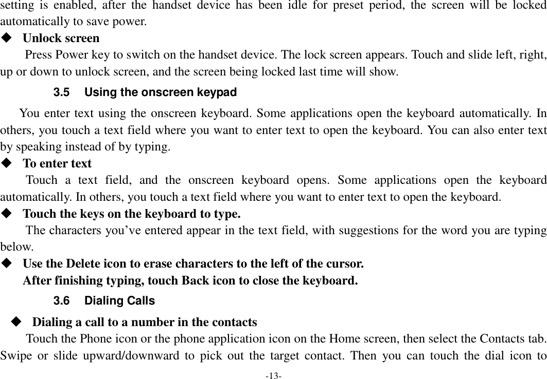 -13- setting  is  enabled,  after  the  handset  device has  been  idle  for  preset  period,  the  screen will  be  locked automatically to save power.    Unlock screen   Press Power key to switch on the handset device. The lock screen appears. Touch and slide left, right, up or down to unlock screen, and the screen being locked last time will show.   3.5  Using the onscreen keypad You enter text using the onscreen keyboard. Some applications open the keyboard automatically. In others, you touch a text field where you want to enter text to open the keyboard. You can also enter text by speaking instead of by typing.    To enter text Touch  a  text  field,  and  the  onscreen  keyboard  opens.  Some  applications  open  the  keyboard automatically. In others, you touch a text field where you want to enter text to open the keyboard.  Touch the keys on the keyboard to type. The characters you’ve entered appear in the text field, with suggestions for the word you are typing below.    Use the Delete icon to erase characters to the left of the cursor. After finishing typing, touch Back icon to close the keyboard. 3.6  Dialing Calls  Dialing a call to a number in the contacts Touch the Phone icon or the phone application icon on the Home screen, then select the Contacts tab. Swipe  or  slide  upward/downward  to  pick  out  the  target  contact.  Then  you  can  touch  the  dial  icon  to 