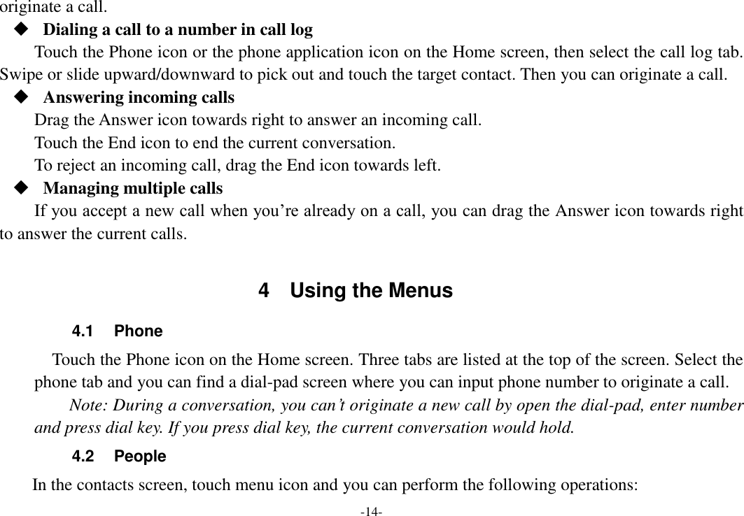 -14- originate a call.  Dialing a call to a number in call log Touch the Phone icon or the phone application icon on the Home screen, then select the call log tab. Swipe or slide upward/downward to pick out and touch the target contact. Then you can originate a call.  Answering incoming calls Drag the Answer icon towards right to answer an incoming call. Touch the End icon to end the current conversation. To reject an incoming call, drag the End icon towards left.  Managing multiple calls If you accept a new call when you’re already on a call, you can drag the Answer icon towards right to answer the current calls.  4  Using the Menus 4.1  Phone   Touch the Phone icon on the Home screen. Three tabs are listed at the top of the screen. Select the phone tab and you can find a dial-pad screen where you can input phone number to originate a call.     Note: During a conversation, you can’t originate a new call by open the dial-pad, enter number and press dial key. If you press dial key, the current conversation would hold.   4.2  People   In the contacts screen, touch menu icon and you can perform the following operations: 