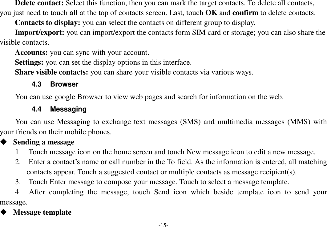 -15- Delete contact: Select this function, then you can mark the target contacts. To delete all contacts, you just need to touch all at the top of contacts screen. Last, touch OK and confirm to delete contacts.   Contacts to display: you can select the contacts on different group to display. Import/export: you can import/export the contacts form SIM card or storage; you can also share the visible contacts. Accounts: you can sync with your account. Settings: you can set the display options in this interface. Share visible contacts: you can share your visible contacts via various ways. 4.3  Browser You can use google Browser to view web pages and search for information on the web. 4.4  Messaging You can use Messaging to exchange text messages (SMS) and multimedia messages (MMS) with your friends on their mobile phones.  Sending a message   1.    Touch message icon on the home screen and touch New message icon to edit a new message.     2.    Enter a contact’s name or call number in the To field. As the information is entered, all matching contacts appear. Touch a suggested contact or multiple contacts as message recipient(s).     3.    Touch Enter message to compose your message. Touch to select a message template.     4.    After  completing  the  message,  touch  Send  icon  which  beside  template  icon  to  send  your message.    Message template   