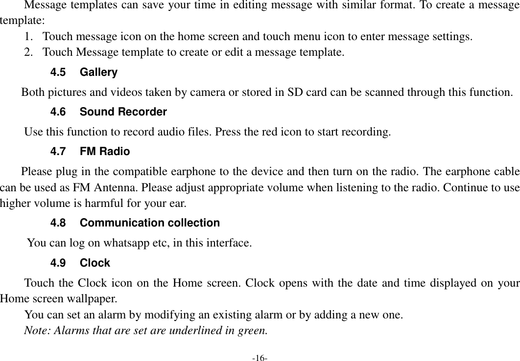 -16- Message templates can save your time in editing message with similar format. To create a message template:   1. Touch message icon on the home screen and touch menu icon to enter message settings.   2. Touch Message template to create or edit a message template.   4.5  Gallery     Both pictures and videos taken by camera or stored in SD card can be scanned through this function. 4.6  Sound Recorder Use this function to record audio files. Press the red icon to start recording. 4.7  FM Radio     Please plug in the compatible earphone to the device and then turn on the radio. The earphone cable can be used as FM Antenna. Please adjust appropriate volume when listening to the radio. Continue to use higher volume is harmful for your ear. 4.8  Communication collection      You can log on whatsapp etc, in this interface.   4.9  Clock Touch the Clock icon on the Home screen. Clock opens with the date and time displayed on your Home screen wallpaper. You can set an alarm by modifying an existing alarm or by adding a new one.   Note: Alarms that are set are underlined in green. 