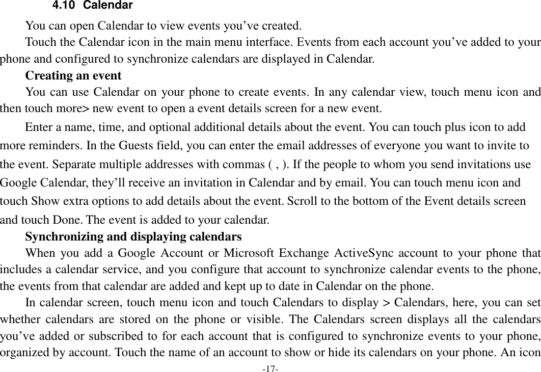 -17- 4.10  Calendar You can open Calendar to view events you’ve created.   Touch the Calendar icon in the main menu interface. Events from each account you’ve added to your phone and configured to synchronize calendars are displayed in Calendar.     Creating an event You can use Calendar on your phone to create events. In any calendar view, touch menu icon and then touch more&gt; new event to open a event details screen for a new event.   Enter a name, time, and optional additional details about the event. You can touch plus icon to add more reminders. In the Guests field, you can enter the email addresses of everyone you want to invite to the event. Separate multiple addresses with commas ( , ). If the people to whom you send invitations use Google Calendar, they’ll receive an invitation in Calendar and by email. You can touch menu icon and touch Show extra options to add details about the event. Scroll to the bottom of the Event details screen and touch Done. The event is added to your calendar. Synchronizing and displaying calendars     When you add  a Google Account or Microsoft Exchange ActiveSync account to  your phone that includes a calendar service, and you configure that account to synchronize calendar events to the phone, the events from that calendar are added and kept up to date in Calendar on the phone.     In calendar screen, touch menu icon and touch Calendars to display &gt; Calendars, here, you can set whether calendars  are  stored  on  the  phone  or  visible.  The  Calendars  screen displays all  the  calendars you’ve added or subscribed to for each account that is configured to synchronize events to your phone, organized by account. Touch the name of an account to show or hide its calendars on your phone. An icon 