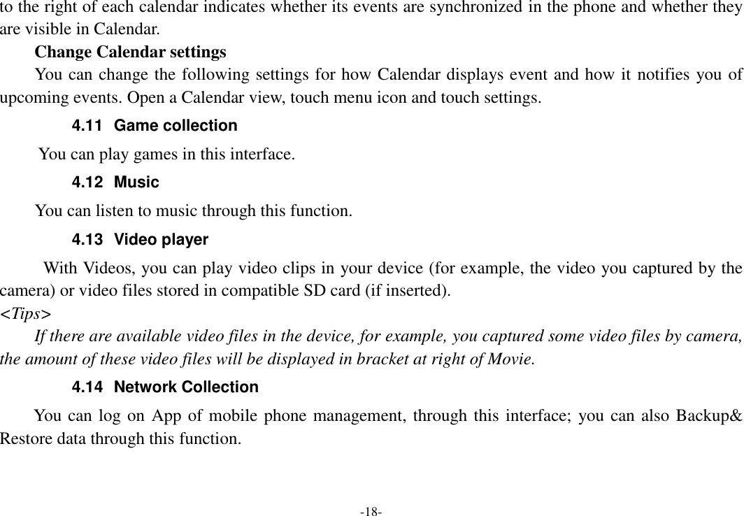 -18- to the right of each calendar indicates whether its events are synchronized in the phone and whether they are visible in Calendar.     Change Calendar settings You can change the following settings for how Calendar displays event and how it notifies you of upcoming events. Open a Calendar view, touch menu icon and touch settings. 4.11  Game collection        You can play games in this interface. 4.12  Music     You can listen to music through this function. 4.13  Video player With Videos, you can play video clips in your device (for example, the video you captured by the camera) or video files stored in compatible SD card (if inserted). &lt;Tips&gt; If there are available video files in the device, for example, you captured some video files by camera, the amount of these video files will be displayed in bracket at right of Movie. 4.14  Network Collection     You can log on App of mobile phone management, through this interface; you can also Backup&amp; Restore data through this function. 