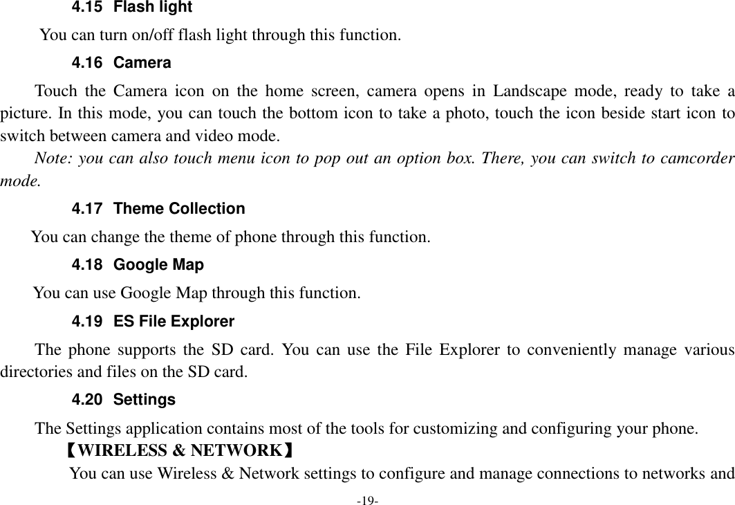 -19- 4.15  Flash light       You can turn on/off flash light through this function. 4.16  Camera Touch  the  Camera  icon  on  the  home  screen,  camera  opens  in  Landscape  mode,  ready  to  take  a picture. In this mode, you can touch the bottom icon to take a photo, touch the icon beside start icon to switch between camera and video mode.   Note: you can also touch menu icon to pop out an option box. There, you can switch to camcorder mode. 4.17  Theme Collection     You can change the theme of phone through this function.   4.18  Google Map     You can use Google Map through this function.   4.19  ES File Explorer     The phone  supports  the  SD  card.  You  can use the  File  Explorer to  conveniently manage various directories and files on the SD card. 4.20  Settings The Settings application contains most of the tools for customizing and configuring your phone. 【WIRELESS &amp; NETWORK】     You can use Wireless &amp; Network settings to configure and manage connections to networks and 