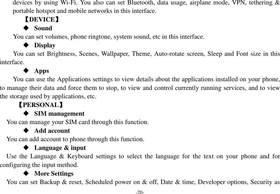 -20- devices by using Wi-Fi. You also can set Bluetooth, data usage, airplane mode, VPN, tethering &amp; portable hotspot and mobile networks in this interface.       【DEVICE】  Sound You can set volumes, phone ringtone, system sound, etc in this interface.  Display You can set Brightness, Scenes, Wallpaper, Theme, Auto-rotate screen, Sleep and Font size in this interface.    Apps You can use the Applications settings to view details about the applications installed on your phone, to manage their data and force them to stop, to view and control currently running services, and to view the storage used by applications, etc.      【PERSONAL】  SIM management    You can manage your SIM card through this function.  Add account   You can add account to phone through this function.  Language &amp; input Use  the  Language  &amp;  Keyboard  settings  to  select  the  language  for  the  text  on  your  phone  and  for configuring the input method.  More Settings You can set Backup &amp; reset, Scheduled power on &amp; off, Date &amp; time, Developer options, Security as 