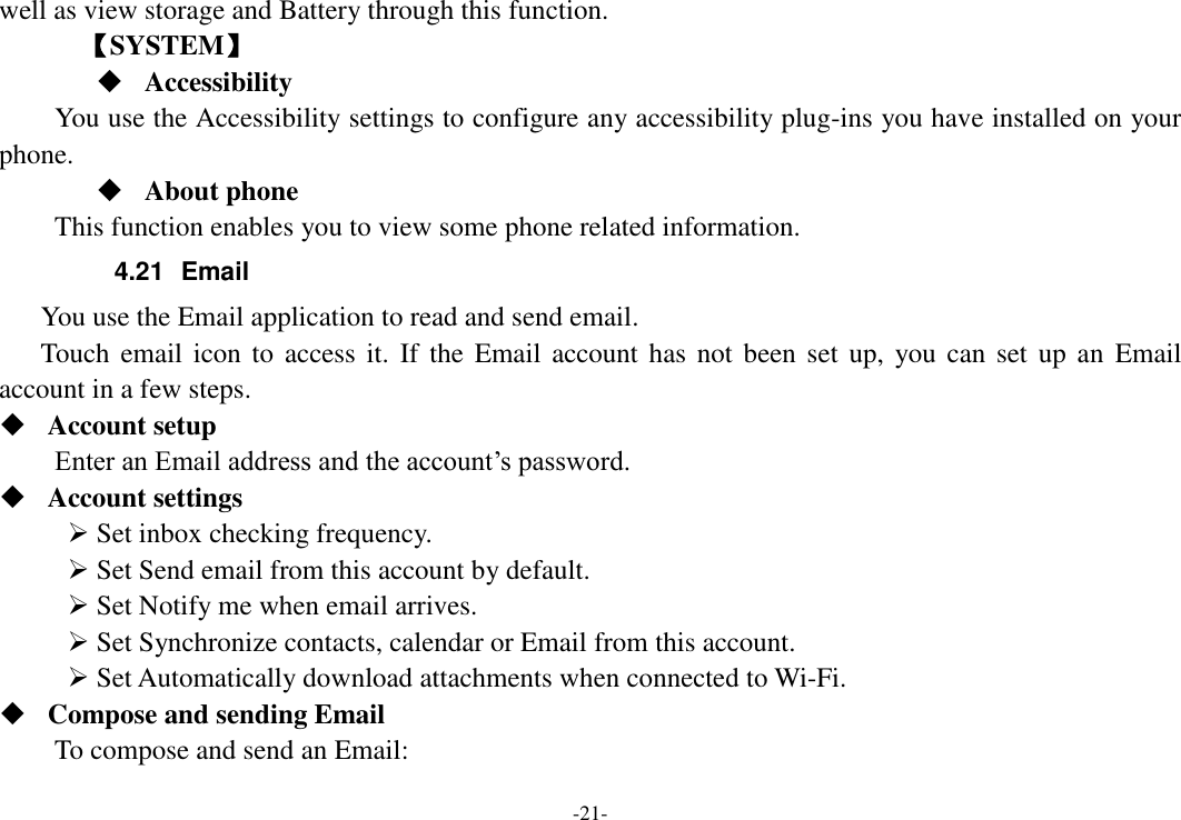 -21- well as view storage and Battery through this function.    【SYSTEM】  Accessibility You use the Accessibility settings to configure any accessibility plug-ins you have installed on your phone.  About phone   This function enables you to view some phone related information. 4.21  Email You use the Email application to read and send email.       Touch  email icon to access it.  If the  Email  account has not been set up,  you can set  up  an  Email account in a few steps.  Account setup   Enter an Email address and the account’s password.    Account settings    Set inbox checking frequency.    Set Send email from this account by default.    Set Notify me when email arrives.    Set Synchronize contacts, calendar or Email from this account.    Set Automatically download attachments when connected to Wi-Fi.  Compose and sending Email   To compose and send an Email:   