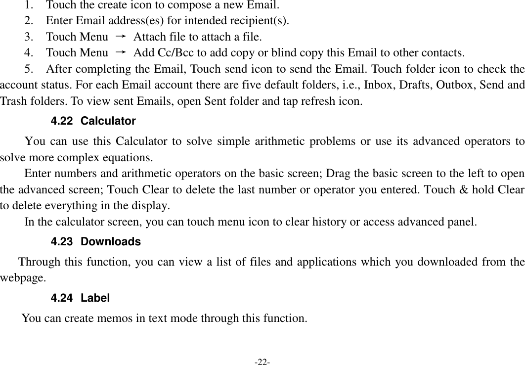 -22- 1.    Touch the create icon to compose a new Email.   2.    Enter Email address(es) for intended recipient(s).     3.    Touch Menu  →  Attach file to attach a file.     4.    Touch Menu  →  Add Cc/Bcc to add copy or blind copy this Email to other contacts.     5.    After completing the Email, Touch send icon to send the Email. Touch folder icon to check the account status. For each Email account there are five default folders, i.e., Inbox, Drafts, Outbox, Send and Trash folders. To view sent Emails, open Sent folder and tap refresh icon.   4.22  Calculator     You can use this Calculator to solve simple arithmetic problems or use its advanced operators to solve more complex equations.     Enter numbers and arithmetic operators on the basic screen; Drag the basic screen to the left to open the advanced screen; Touch Clear to delete the last number or operator you entered. Touch &amp; hold Clear to delete everything in the display.     In the calculator screen, you can touch menu icon to clear history or access advanced panel. 4.23  Downloads Through this function, you can view a list of files and applications which you downloaded from the webpage.   4.24  Label  You can create memos in text mode through this function. 