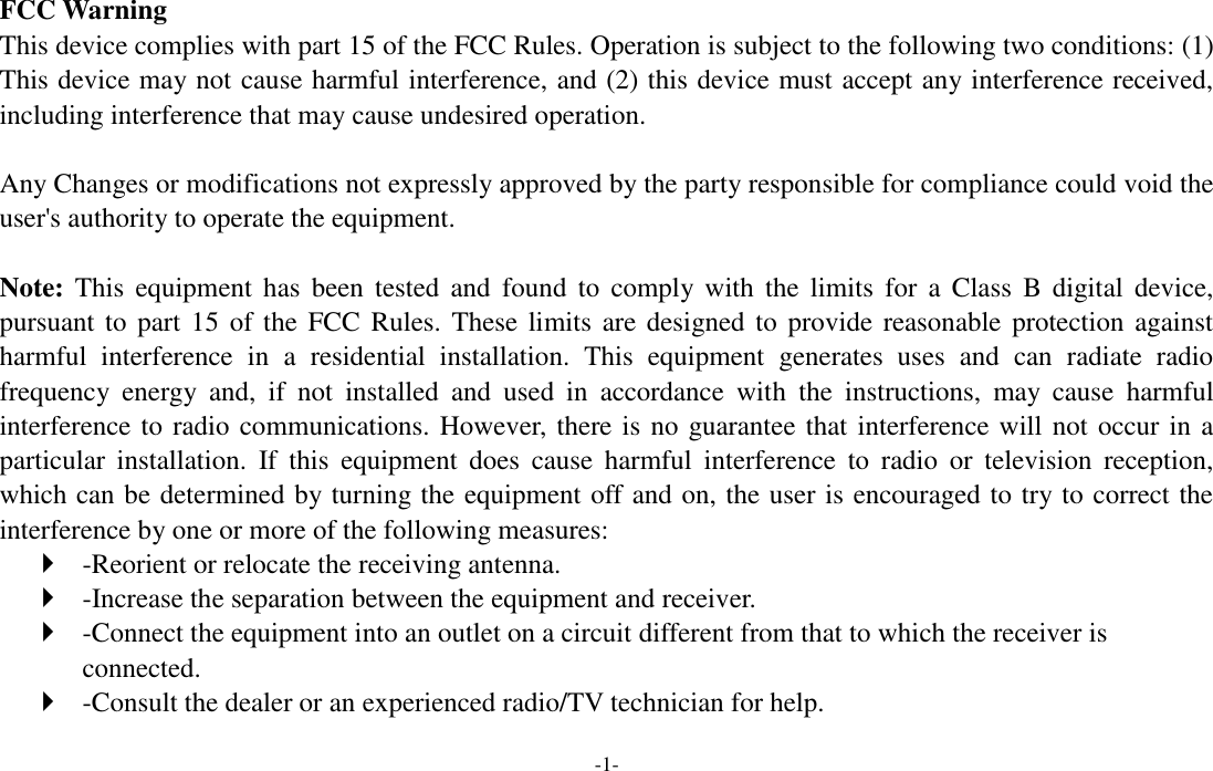 -1-  FCC Warning This device complies with part 15 of the FCC Rules. Operation is subject to the following two conditions: (1) This device may not cause harmful interference, and (2) this device must accept any interference received, including interference that may cause undesired operation.  Any Changes or modifications not expressly approved by the party responsible for compliance could void the user&apos;s authority to operate the equipment.    Note: This  equipment  has  been  tested  and  found  to  comply  with  the  limits  for a  Class  B  digital  device, pursuant to part 15  of  the FCC Rules.  These limits  are designed to  provide reasonable protection against harmful  interference  in  a  residential  installation.  This  equipment  generates  uses  and  can  radiate  radio frequency  energy  and,  if  not  installed  and  used  in  accordance  with  the  instructions,  may  cause  harmful interference to radio communications. However, there is no guarantee that interference will not occur in a particular  installation.  If  this  equipment  does  cause  harmful  interference  to  radio  or  television  reception, which can be determined by turning the equipment off and on, the user is encouraged to try to correct the interference by one or more of the following measures:    -Reorient or relocate the receiving antenna.    -Increase the separation between the equipment and receiver.    -Connect the equipment into an outlet on a circuit different from that to which the receiver is connected.    -Consult the dealer or an experienced radio/TV technician for help.   