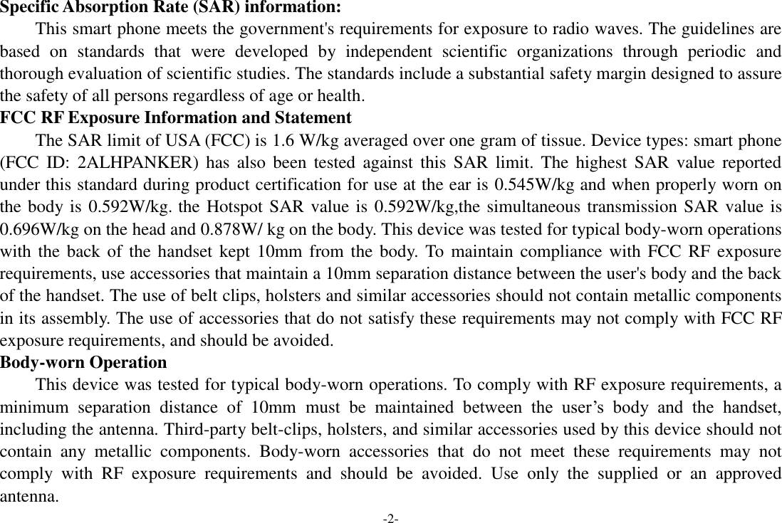 -2- Specific Absorption Rate (SAR) information:   This smart phone meets the government&apos;s requirements for exposure to radio waves. The guidelines are based  on  standards  that  were  developed  by  independent  scientific  organizations  through  periodic  and thorough evaluation of scientific studies. The standards include a substantial safety margin designed to assure the safety of all persons regardless of age or health.   FCC RF Exposure Information and Statement The SAR limit of USA (FCC) is 1.6 W/kg averaged over one gram of tissue. Device types: smart phone (FCC  ID:  2ALHPANKER)  has  also  been  tested  against  this  SAR  limit.  The  highest  SAR  value  reported under this standard during product certification for use at the ear is 0.545W/kg and when properly worn on the body is 0.592W/kg. the Hotspot SAR value is 0.592W/kg,the simultaneous transmission SAR value is 0.696W/kg on the head and 0.878W/ kg on the body. This device was tested for typical body-worn operations with the back of  the  handset kept  10mm from the  body.  To maintain  compliance with FCC RF  exposure requirements, use accessories that maintain a 10mm separation distance between the user&apos;s body and the back of the handset. The use of belt clips, holsters and similar accessories should not contain metallic components in its assembly. The use of accessories that do not satisfy these requirements may not comply with FCC RF exposure requirements, and should be avoided.   Body-worn Operation   This device was tested for typical body-worn operations. To comply with RF exposure requirements, a minimum  separation  distance  of  10mm must  be  maintained  between  the  user’s  body  and  the  handset, including the antenna. Third-party belt-clips, holsters, and similar accessories used by this device should not contain  any  metallic  components.  Body-worn  accessories  that  do  not  meet  these  requirements  may  not comply  with  RF  exposure  requirements  and  should  be  avoided.  Use  only  the  supplied  or  an  approved antenna.   