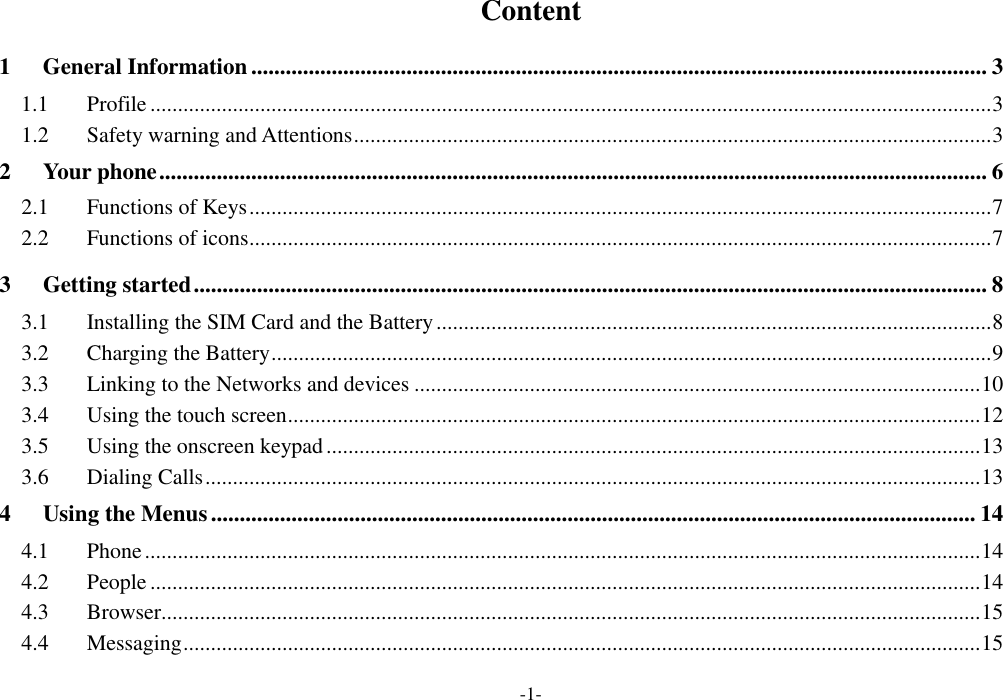 -1- Content 1 General Information ................................................................................................................................ 3 1.1 Profile ......................................................................................................................................................... 3 1.2 Safety warning and Attentions .................................................................................................................... 3 2 Your phone ................................................................................................................................................ 6 2.1 Functions of Keys ....................................................................................................................................... 7 2.2 Functions of icons ....................................................................................................................................... 7 3 Getting started .......................................................................................................................................... 8 3.1 Installing the SIM Card and the Battery ..................................................................................................... 8 3.2 Charging the Battery ................................................................................................................................... 9 3.3 Linking to the Networks and devices ....................................................................................................... 10 3.4 Using the touch screen .............................................................................................................................. 12 3.5 Using the onscreen keypad ....................................................................................................................... 13 3.6 Dialing Calls ............................................................................................................................................. 13 4 Using the Menus ..................................................................................................................................... 14 4.1 Phone ........................................................................................................................................................ 14 4.2 People ....................................................................................................................................................... 14 4.3 Browser ..................................................................................................................................................... 15 4.4 Messaging ................................................................................................................................................. 15 