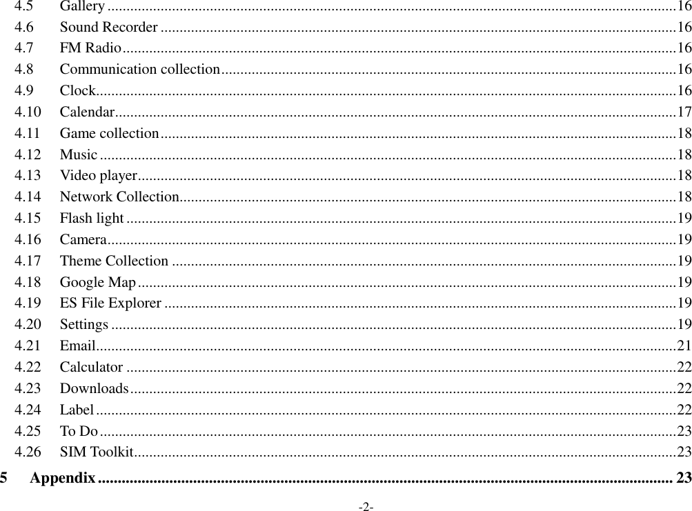 -2- 4.5 Gallery ...................................................................................................................................................... 16 4.6 Sound Recorder ........................................................................................................................................ 16 4.7 FM Radio .................................................................................................................................................. 16 4.8 Communication collection ........................................................................................................................ 16 4.9 Clock......................................................................................................................................................... 16 4.10 Calendar .................................................................................................................................................... 17 4.11 Game collection ........................................................................................................................................ 18 4.12 Music ........................................................................................................................................................ 18 4.13 Video player .............................................................................................................................................. 18 4.14 Network Collection................................................................................................................................... 18 4.15 Flash light ................................................................................................................................................. 19 4.16 Camera ...................................................................................................................................................... 19 4.17 Theme Collection ..................................................................................................................................... 19 4.18 Google Map .............................................................................................................................................. 19 4.19 ES File Explorer ....................................................................................................................................... 19 4.20 Settings ..................................................................................................................................................... 19 4.21 Email......................................................................................................................................................... 21 4.22 Calculator ................................................................................................................................................. 22 4.23 Downloads ................................................................................................................................................ 22 4.24 Label ......................................................................................................................................................... 22 4.25 To Do ........................................................................................................................................................ 23 4.26 SIM Toolkit ............................................................................................................................................... 23 5 Appendix ................................................................................................................................................. 23 