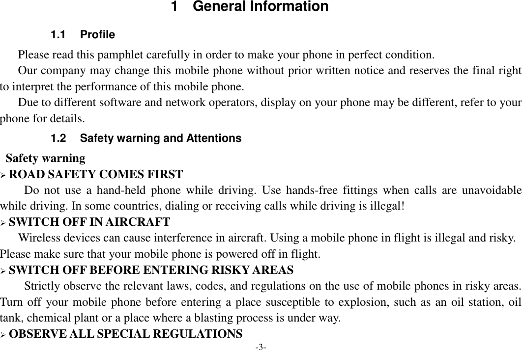 -3-  1  General Information 1.1  Profile    Please read this pamphlet carefully in order to make your phone in perfect condition.    Our company may change this mobile phone without prior written notice and reserves the final right to interpret the performance of this mobile phone.    Due to different software and network operators, display on your phone may be different, refer to your phone for details. 1.2  Safety warning and Attentions  Safety warning  ROAD SAFETY COMES FIRST Do  not  use  a  hand-held  phone  while  driving.  Use  hands-free  fittings when  calls  are  unavoidable while driving. In some countries, dialing or receiving calls while driving is illegal!  SWITCH OFF IN AIRCRAFT Wireless devices can cause interference in aircraft. Using a mobile phone in flight is illegal and risky.     Please make sure that your mobile phone is powered off in flight.  SWITCH OFF BEFORE ENTERING RISKY AREAS Strictly observe the relevant laws, codes, and regulations on the use of mobile phones in risky areas. Turn off your mobile phone before entering a place susceptible to explosion, such as an oil station, oil tank, chemical plant or a place where a blasting process is under way.  OBSERVE ALL SPECIAL REGULATIONS 