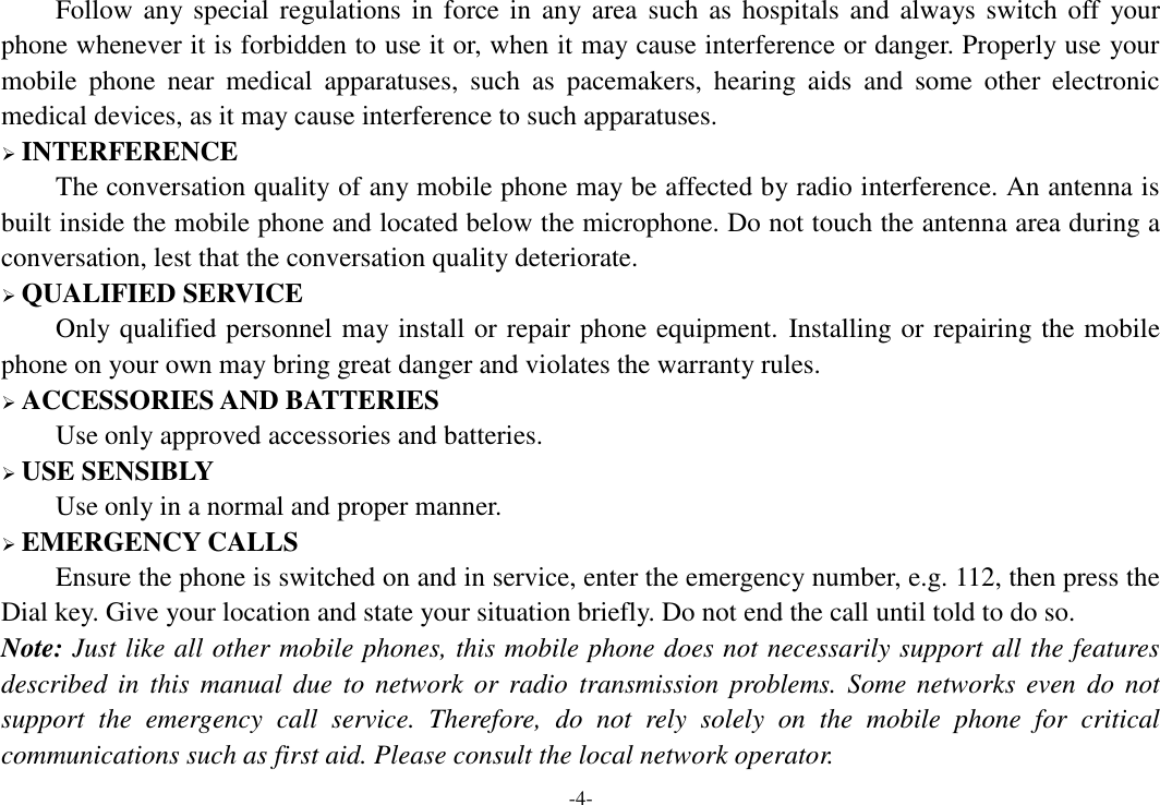 -4- Follow any special regulations  in force in any area  such as hospitals  and always switch  off your phone whenever it is forbidden to use it or, when it may cause interference or danger. Properly use your mobile  phone  near  medical  apparatuses,  such  as  pacemakers,  hearing  aids  and  some  other  electronic medical devices, as it may cause interference to such apparatuses.  INTERFERENCE The conversation quality of any mobile phone may be affected by radio interference. An antenna is built inside the mobile phone and located below the microphone. Do not touch the antenna area during a conversation, lest that the conversation quality deteriorate.  QUALIFIED SERVICE Only qualified personnel may install or repair phone equipment. Installing or repairing the mobile phone on your own may bring great danger and violates the warranty rules.  ACCESSORIES AND BATTERIES Use only approved accessories and batteries.  USE SENSIBLY Use only in a normal and proper manner.  EMERGENCY CALLS Ensure the phone is switched on and in service, enter the emergency number, e.g. 112, then press the Dial key. Give your location and state your situation briefly. Do not end the call until told to do so. Note: Just like all other mobile phones, this mobile phone does not necessarily support all the features described in  this  manual  due  to  network  or  radio  transmission  problems.  Some  networks  even  do not support  the  emergency  call  service.  Therefore,  do  not  rely  solely  on  the  mobile  phone  for  critical communications such as first aid. Please consult the local network operator. 