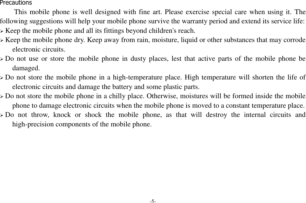 -5-  Precautions This mobile phone is well designed with fine art. Please exercise special care when using it.  The following suggestions will help your mobile phone survive the warranty period and extend its service life:  Keep the mobile phone and all its fittings beyond children&apos;s reach.  Keep the mobile phone dry. Keep away from rain, moisture, liquid or other substances that may corrode electronic circuits.  Do not  use  or  store  the  mobile  phone  in dusty  places, lest  that active  parts  of  the  mobile phone  be damaged.  Do not store the mobile phone in a high-temperature place. High temperature will shorten the life of electronic circuits and damage the battery and some plastic parts.  Do not store the mobile phone in a chilly place. Otherwise, moistures will be formed inside the mobile phone to damage electronic circuits when the mobile phone is moved to a constant temperature place.  Do  not  throw,  knock  or  shock  the  mobile  phone,  as  that  will  destroy  the  internal  circuits  and high-precision components of the mobile phone.    