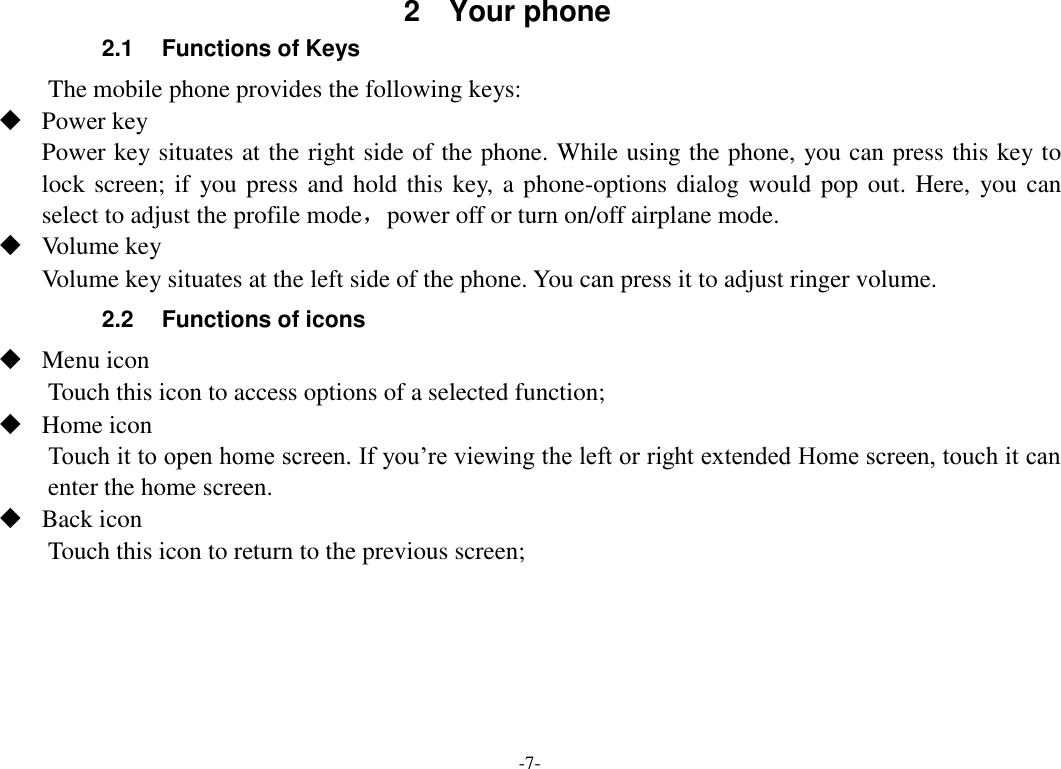 -7- 2.1  Functions of Keys The mobile phone provides the following keys:  Power key Power key situates at the right side of the phone. While using the phone, you can press this key to lock screen; if  you press and hold this key,  a phone-options dialog would pop out. Here,  you can select to adjust the profile mode，power off or turn on/off airplane mode.  Volume key Volume key situates at the left side of the phone. You can press it to adjust ringer volume. 2.2  Functions of icons  Menu icon Touch this icon to access options of a selected function;  Home icon Touch it to open home screen. If you’re viewing the left or right extended Home screen, touch it can enter the home screen.  Back icon Touch this icon to return to the previous screen;     2  Your phone 