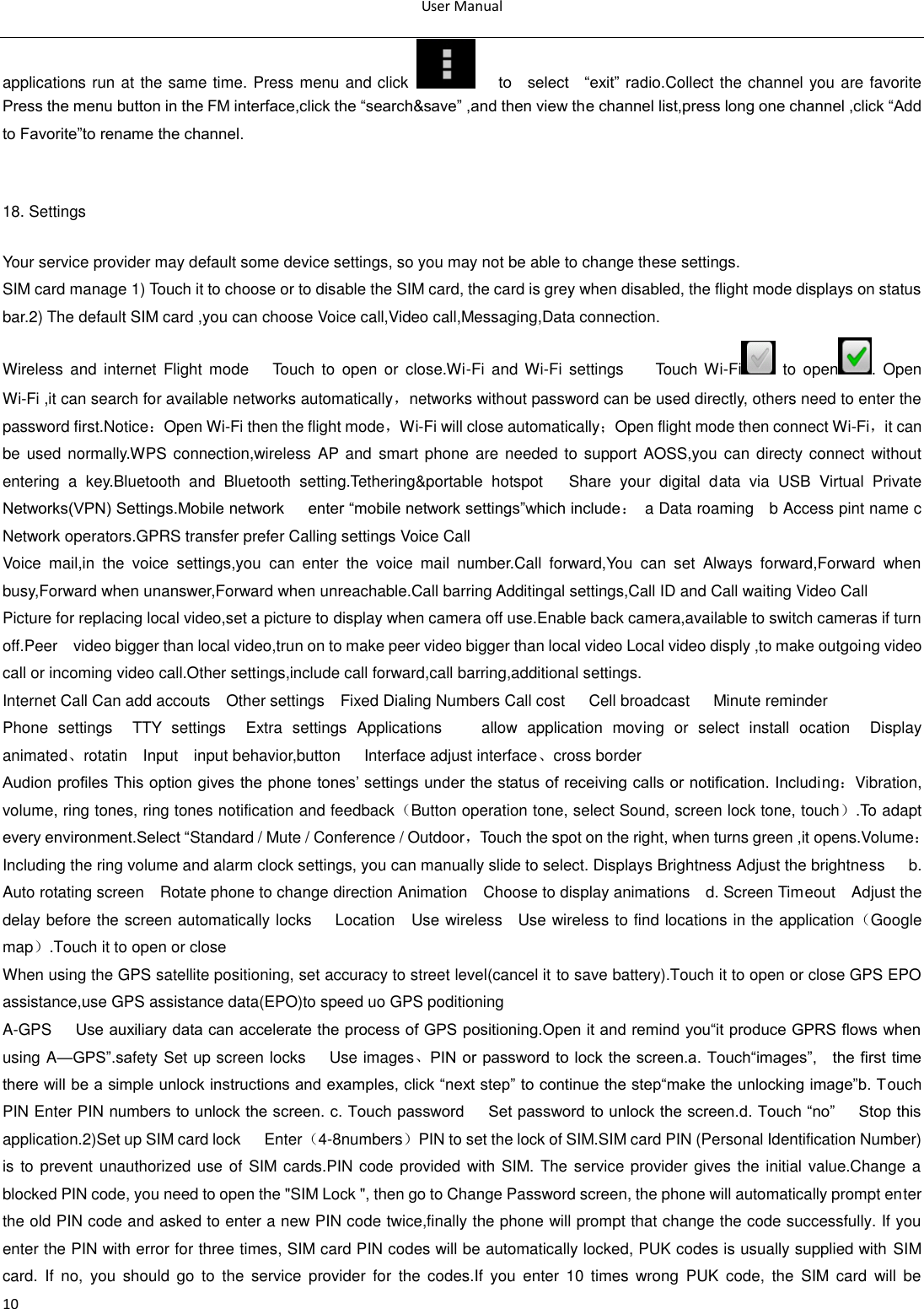 User Manual  10 applications run at the same time. Press menu and click        to    select    ―exit‖ radio.Collect the channel you are favorite Press the menu button in the FM interface,click the ―search&amp;save‖ ,and then view the channel list,press long one channel ,click ―Add to Favorite‖to rename the channel.           18. Settings Your service provider may default some device settings, so you may not be able to change these settings. SIM card manage 1) Touch it to choose or to disable the SIM card, the card is grey when disabled, the flight mode displays on status bar.2) The default SIM card ,you can choose Voice call,Video call,Messaging,Data connection. Wireless and  internet  Flight mode      Touch  to  open  or  close.Wi-Fi  and  Wi-Fi  settings        Touch Wi-Fi   to  open .  Open Wi-Fi ,it can search for available networks automatically，networks without password can be used directly, others need to enter the password first.Notice：Open Wi-Fi then the flight mode，Wi-Fi will close automatically；Open flight mode then connect Wi-Fi，it can be used  normally.WPS connection,wireless  AP and  smart phone are needed to support AOSS,you  can directy connect without entering  a  key.Bluetooth  and  Bluetooth  setting.Tethering&amp;portable  hotspot      Share  your  digital  data  via  USB  Virtual  Private Networks(VPN) Settings.Mobile network      enter ―mobile network settings‖which include：  a Data roaming    b Access pint name c Network operators.GPRS transfer prefer Calling settings Voice Call   Voice  mail,in  the  voice  settings,you  can  enter  the  voice  mail  number.Call  forward,You  can  set  Always  forward,Forward  when busy,Forward when unanswer,Forward when unreachable.Call barring Additingal settings,Call ID and Call waiting Video Call Picture for replacing local video,set a picture to display when camera off use.Enable back camera,available to switch cameras if turn off.Peer    video bigger than local video,trun on to make peer video bigger than local video Local video disply ,to make outgoing video call or incoming video call.Other settings,include call forward,call barring,additional settings. Internet Call Can add accouts    Other settings    Fixed Dialing Numbers Call cost      Cell broadcast      Minute reminder Phone  settings    TTY  settings    Extra  settings  Applications        allow  application  moving  or  select  install  ocation    Display                 animated、rotatin    Input    input behavior,button      Interface adjust interface、cross border Audion profiles This option gives the phone tones‘ settings under the status of receiving calls or notification. Including：Vibration, volume, ring tones, ring tones notification and feedback（Button operation tone, select Sound, screen lock tone, touch）.To adapt every environment.Select ―Standard / Mute / Conference / Outdoor，Touch the spot on the right, when turns green ,it opens.Volume：Including the ring volume and alarm clock settings, you can manually slide to select. Displays Brightness Adjust the brightness      b. Auto rotating screen    Rotate phone to change direction Animation    Choose to display animations    d. Screen Timeout    Adjust the delay before the screen automatically locks      Location    Use wireless    Use wireless to find locations in the application（Google map）.Touch it to open or close When using the GPS satellite positioning, set accuracy to street level(cancel it to save battery).Touch it to open or close GPS EPO assistance,use GPS assistance data(EPO)to speed uo GPS poditioning A-GPS      Use auxiliary data can accelerate the process of GPS positioning.Open it and remind you―it produce GPRS flows when using A—GPS‖.safety Set up screen locks      Use images、PIN or password to lock the screen.a. Touch―images‖,    the first time there will be a simple unlock instructions and examples, click ―next step‖ to continue the step―make the unlocking image‖b. Touch PIN Enter PIN numbers to unlock the screen. c. Touch password      Set password to unlock the screen.d. Touch ―no‖      Stop this application.2)Set up SIM card lock      Enter（4-8numbers）PIN to set the lock of SIM.SIM card PIN (Personal Identification Number) is to prevent unauthorized use of SIM cards.PIN code provided with SIM. The service provider gives the initial value.Change a blocked PIN code, you need to open the &quot;SIM Lock &quot;, then go to Change Password screen, the phone will automatically prompt enter the old PIN code and asked to enter a new PIN code twice,finally the phone will prompt that change the code successfully. If you enter the PIN with error for three times, SIM card PIN codes will be automatically locked, PUK codes is usually supplied with SIM card.  If  no,  you  should  go  to  the  service  provider  for  the  codes.If  you  enter  10  times  wrong  PUK  code,  the  SIM  card  will  be 