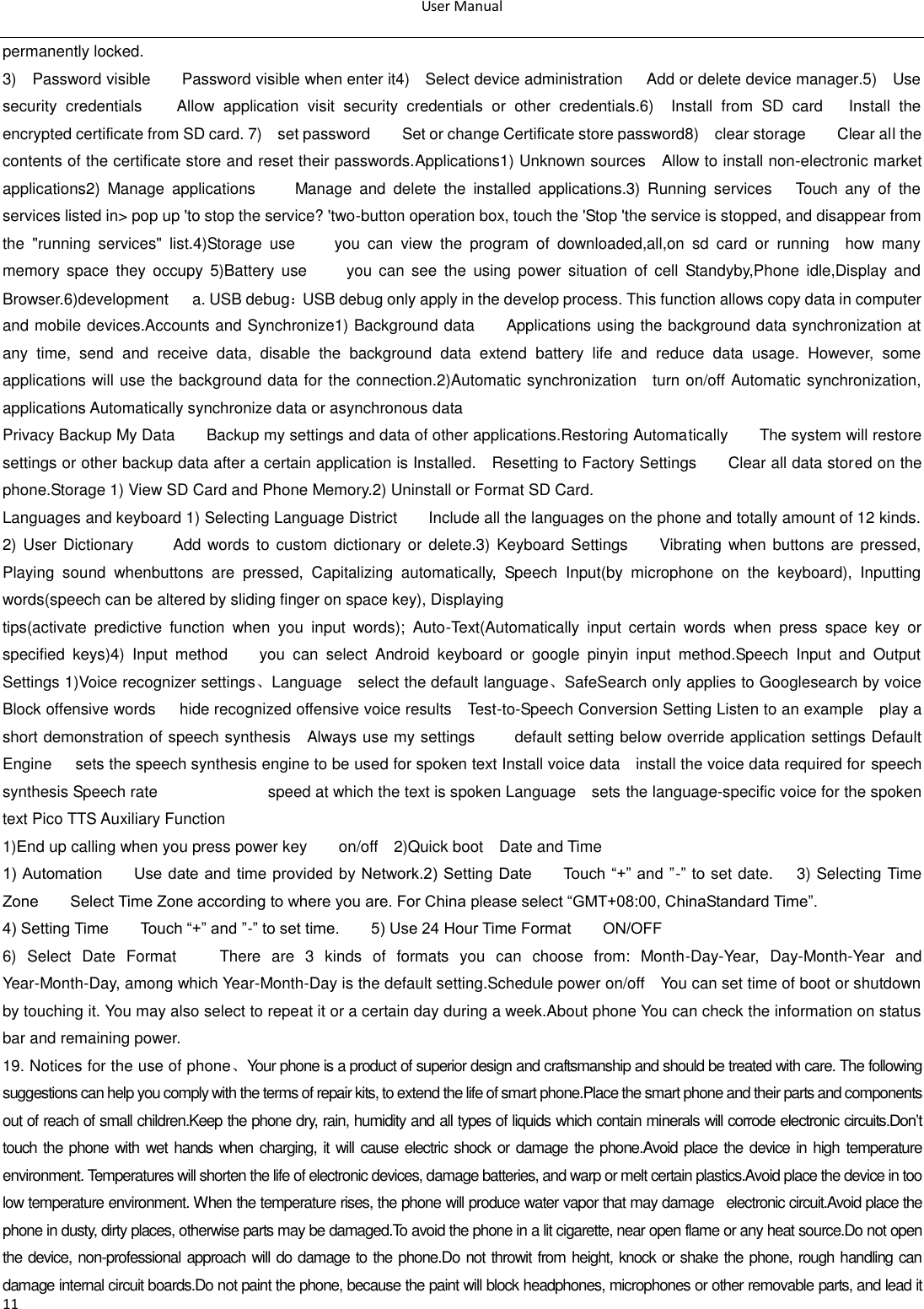 User Manual  11 permanently locked. 3)    Password visible        Password visible when enter it4)    Select device administration      Add or delete device manager.5)    Use security  credentials        Allow  application  visit  security  credentials  or  other  credentials.6)    Install  from  SD  card      Install  the encrypted certificate from SD card. 7)    set password        Set or change Certificate store password8)    clear storage        Clear all the contents of the certificate store and reset their passwords.Applications1) Unknown sources    Allow to install non-electronic market applications2)  Manage  applications          Manage  and  delete  the  installed  applications.3)  Running  services      Touch  any  of  the services listed in&gt; pop up &apos;to stop the service? &apos;two-button operation box, touch the &apos;Stop &apos;the service is stopped, and disappear from the  &quot;running  services&quot;  list.4)Storage  use          you  can  view  the  program  of  downloaded,all,on  sd  card  or  running    how  many memory  space  they  occupy  5)Battery  use          you  can  see  the  using  power  situation  of  cell  Standyby,Phone  idle,Display  and Browser.6)development      a. USB debug：USB debug only apply in the develop process. This function allows copy data in computer and mobile devices.Accounts and Synchronize1) Background data        Applications using the background data synchronization at any  time,  send  and  receive  data,  disable  the  background  data  extend  battery  life  and  reduce  data  usage.  However,  some applications will use the background data for the connection.2)Automatic synchronization    turn on/off Automatic synchronization, applications Automatically synchronize data or asynchronous data Privacy Backup My Data        Backup my settings and data of other applications.Restoring Automatically        The system will restore settings or other backup data after a certain application is Installed.    Resetting to Factory Settings        Clear all data stored on the phone.Storage 1) View SD Card and Phone Memory.2) Uninstall or Format SD Card. Languages and keyboard 1) Selecting Language District        Include all the languages on the phone and totally amount of 12 kinds. 2) User  Dictionary          Add words  to custom dictionary  or delete.3) Keyboard Settings        Vibrating when buttons are pressed, Playing  sound  whenbuttons  are  pressed,  Capitalizing  automatically,  Speech  Input(by  microphone  on  the  keyboard),  Inputting words(speech can be altered by sliding finger on space key), Displaying tips(activate  predictive  function  when  you  input  words);  Auto-Text(Automatically  input  certain  words  when  press  space  key  or specified  keys)4)  Input  method        you  can  select  Android  keyboard  or  google  pinyin  input  method.Speech  Input  and  Output Settings 1)Voice recognizer settings、Language    select the default language、SafeSearch only applies to Googlesearch by voice   Block offensive words      hide recognized offensive voice results    Test-to-Speech Conversion Setting Listen to an example    play a short demonstration of speech synthesis  Always use my settings          default setting below override application settings Default Engine      sets the speech synthesis engine to be used for spoken text Install voice data    install the voice data required for speech synthesis Speech rate                            speed at which the text is spoken Language    sets the language-specific voice for the spoken text Pico TTS Auxiliary Function   1)End up calling when you press power key        on/off    2)Quick boot    Date and Time   1) Automation        Use date and time provided by Network.2) Setting Date        Touch ―+‖ and ‖-‖ to set date.      3) Selecting Time Zone        Select Time Zone according to where you are. For China please select ―GMT+08:00, ChinaStandard Time‖.     4) Setting Time        Touch ―+‖ and ‖-‖ to set time.        5) Use 24 Hour Time Format        ON/OFF     6)  Select  Date  Format      There  are  3  kinds  of  formats  you  can  choose  from:  Month-Day-Year,  Day-Month-Year  and Year-Month-Day, among which Year-Month-Day is the default setting.Schedule power on/off    You can set time of boot or shutdown by touching it. You may also select to repeat it or a certain day during a week.About phone You can check the information on status bar and remaining power. 19. Notices for the use of phone、Your phone is a product of superior design and craftsmanship and should be treated with care. The following suggestions can help you comply with the terms of repair kits, to extend the life of smart phone.Place the smart phone and their parts and components out of reach of small children.Keep the phone dry, rain, humidity and all types of liquids which contain minerals will corrode electronic circuits.Don‘t touch the phone with wet hands when charging, it will cause electric shock or damage the phone.Avoid place the device in high temperature environment. Temperatures will shorten the life of electronic devices, damage batteries, and warp or melt certain plastics.Avoid place the device in too low temperature environment. When the temperature rises, the phone will produce water vapor that may damage  electronic circuit.Avoid place the phone in dusty, dirty places, otherwise parts may be damaged.To avoid the phone in a lit cigarette, near open flame or any heat source.Do not open the device, non-professional approach will do damage to the phone.Do not throwit from height, knock or shake the phone, rough handling can damage internal circuit boards.Do not paint the phone, because the paint will block headphones, microphones or other removable parts, and lead it 