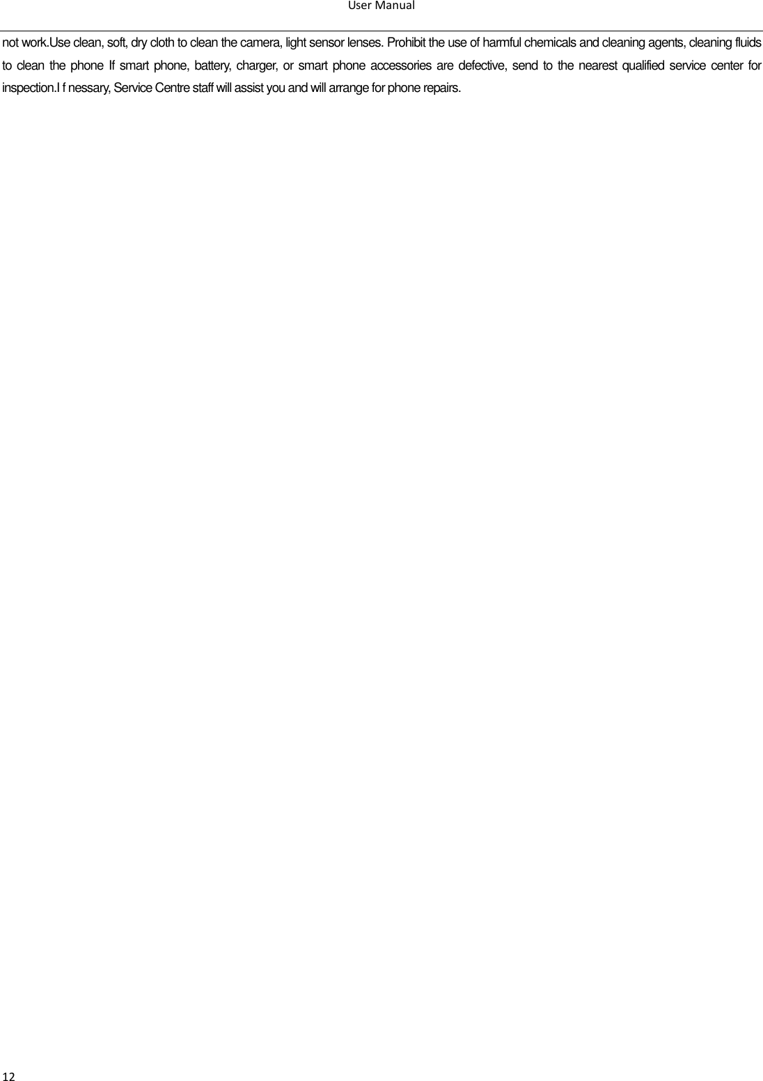 User Manual  12 not work.Use clean, soft, dry cloth to clean the camera, light sensor lenses. Prohibit the use of harmful chemicals and cleaning agents, cleaning fluids to clean the phone If  smart phone, battery, charger, or smart phone accessories are defective, send to the nearest qualified service center for inspection.I f nessary, Service Centre staff will assist you and will arrange for phone repairs.                                                                                                 
