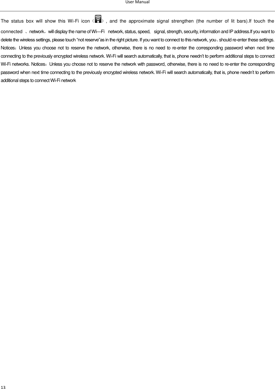 User Manual  13 The  status  box  will  show  this  Wi-Fi  icon（ ）,  and  the  approximate  signal  strengthen  (the  number  of  lit  bars).If  touch  the connected  、network，will display the name of Wi—Fi  network, status, speed,  signal, strength, security, information and IP address.If you want to delete the wireless settings, please touch ―not reserve‖as in the right picture. If you want to connect to this network, you、should re-enter these settings.  Notices：Unless you choose not to reserve the network, otherwise, there is no need to re-enter  the corresponding password  when  next time connecting to the previously encrypted wireless network. Wi-Fi will search automatically, that is, phone needn‘t to perform additional steps to connect Wi-Fi networks. Notices：Unless you choose not to reserve the network with password, otherwise, there is no need to re-enter the corresponding password when next time connecting to the previously encrypted wireless network. Wi-Fi will search automatically, that is, phone needn‘t to perform additional steps to connect Wi-Fi network