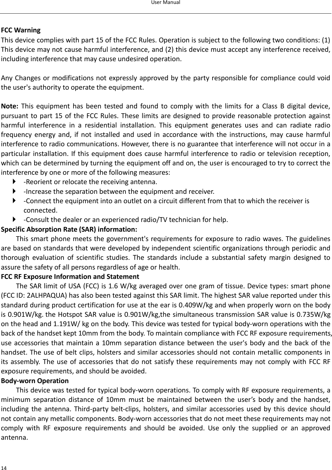 User Manual  14  FCC Warning This device complies with part 15 of the FCC Rules. Operation is subject to the following two conditions: (1) This device may not cause harmful interference, and (2) this device must accept any interference received, including interference that may cause undesired operation.  Any Changes or modifications not expressly approved by the party responsible for compliance could void the user&apos;s authority to operate the equipment.    Note:  This  equipment  has  been  tested  and  found  to  comply  with  the  limits  for  a  Class  B  digital  device, pursuant to part 15 of the FCC Rules. These limits are designed to provide reasonable protection against harmful  interference  in  a  residential  installation.  This  equipment  generates  uses  and  can  radiate  radio frequency  energy  and,  if  not  installed  and  used  in  accordance  with  the  instructions,  may cause  harmful interference to radio communications. However, there is no guarantee that interference will not occur in a particular installation. If this equipment does cause harmful interference to radio or television reception, which can be determined by turning the equipment off and on, the user is encouraged to try to correct the interference by one or more of the following measures:    -Reorient or relocate the receiving antenna.    -Increase the separation between the equipment and receiver.    -Connect the equipment into an outlet on a circuit different from that to which the receiver is connected.    -Consult the dealer or an experienced radio/TV technician for help.   Specific Absorption Rate (SAR) information:   This smart phone meets the government&apos;s requirements for exposure to radio waves. The guidelines are based on standards that were developed by independent scientific organizations through periodic and thorough  evaluation  of  scientific  studies.  The  standards  include  a  substantial  safety  margin  designed  to assure the safety of all persons regardless of age or health.   FCC RF Exposure Information and Statement The SAR limit of USA (FCC) is 1.6 W/kg averaged over one gram of tissue. Device types: smart phone (FCC ID: 2ALHPAQUA) has also been tested against this SAR limit. The highest SAR value reported under this standard during product certification for use at the ear is 0.409W/kg and when properly worn on the body is 0.901W/kg. the Hotspot SAR value is 0.901W/kg,the simultaneous transmission SAR value is 0.735W/kg on the head and 1.191W/ kg on the body. This device was tested for typical body-worn operations with the back of the handset kept 10mm from the body. To maintain compliance with FCC RF exposure requirements, use  accessories that  maintain a  10mm separation distance between  the user&apos;s  body and the  back  of the handset. The use of belt clips, holsters and similar accessories should not contain metallic components in its assembly.  The use of accessories that do  not  satisfy these requirements may  not comply with FCC RF exposure requirements, and should be avoided.   Body-worn Operation   This device was tested for typical body-worn operations. To comply with RF exposure requirements, a minimum  separation  distance  of  10mm must  be  maintained  between  the  user’s  body  and  the  handset, including  the  antenna.  Third-party  belt-clips,  holsters, and  similar  accessories used by  this  device  should not contain any metallic components. Body-worn accessories that do not meet these requirements may not comply  with  RF  exposure  requirements  and  should  be  avoided.  Use  only  the  supplied  or  an  approved antenna.      