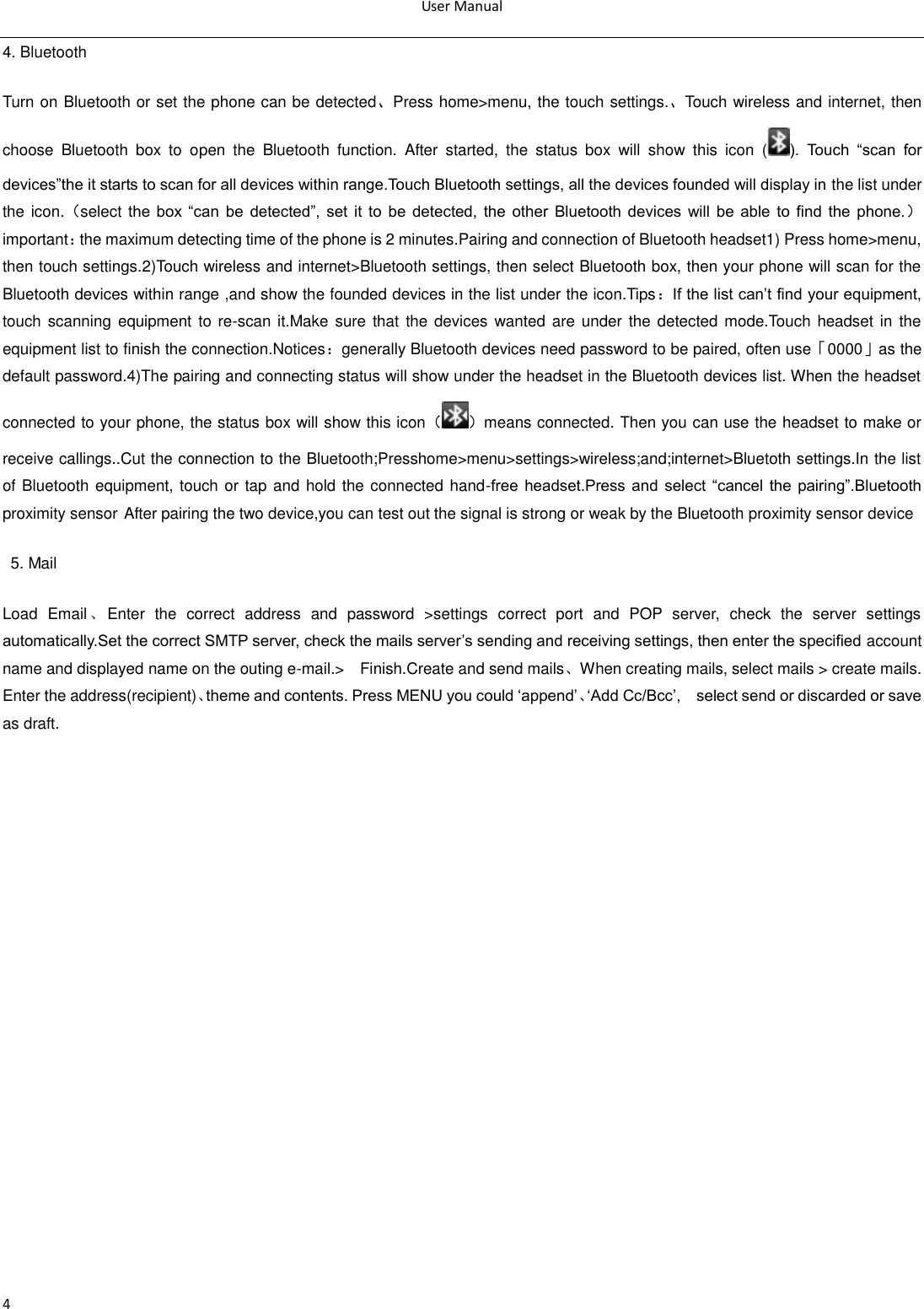User Manual  4 4. Bluetooth Turn on Bluetooth or set the phone can be detected、Press home&gt;menu, the touch settings.、Touch wireless and internet, then choose  Bluetooth  box  to  open  the  Bluetooth  function.  After  started,  the  status  box  will  show  this  icon  ( ).  Touch  ―scan  for devices‖the it starts to scan for all devices within range.Touch Bluetooth settings, all the devices founded will display in the list under the icon.（select the  box ―can  be  detected‖,  set  it  to  be  detected,  the other  Bluetooth  devices  will  be able  to  find  the  phone.）important：the maximum detecting time of the phone is 2 minutes.Pairing and connection of Bluetooth headset1) Press home&gt;menu, then touch settings.2)Touch wireless and internet&gt;Bluetooth settings, then select Bluetooth box, then your phone will scan for the Bluetooth devices within range ,and show the founded devices in the list under the icon.Tips：If the list can‘t find your equipment, touch scanning equipment  to re-scan it.Make  sure that  the  devices wanted are  under the  detected mode.Touch headset in  the equipment list to finish the connection.Notices：generally Bluetooth devices need password to be paired, often use「0000」as the default password.4)The pairing and connecting status will show under the headset in the Bluetooth devices list. When the headset connected to your phone, the status box will show this icon（ ）means connected. Then you can use the headset to make or receive callings..Cut the connection to the Bluetooth;Presshome&gt;menu&gt;settings&gt;wireless;and;internet&gt;Bluetoth settings.In the list of Bluetooth equipment, touch or tap and hold the connected hand-free  headset.Press  and  select  ―cancel  the  pairing‖.Bluetooth proximity sensor After pairing the two device,you can test out the signal is strong or weak by the Bluetooth proximity sensor device                                                                                            5. Mail Load  Email 、Enter  the  correct  address  and  password  &gt;settings  correct  port  and  POP  server,  check  the  server  settings automatically.Set the correct SMTP server, check the mails server‘s sending and receiving settings, then enter the specified account name and displayed name on the outing e-mail.&gt;    Finish.Create and send mails、When creating mails, select mails &gt; create mails. Enter the address(recipient)、theme and contents. Press MENU you could ‗append‘、‗Add Cc/Bcc‘,    select send or discarded or save as draft.