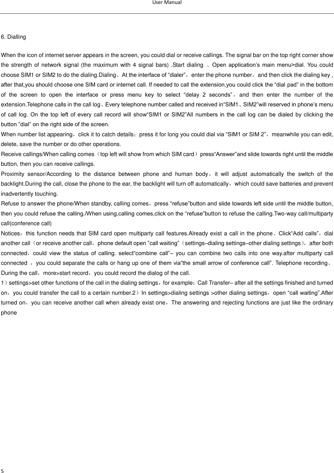 User Manual  5  6. Dialling When the icon of internet server appears in the screen, you could dial or receive callings. The signal bar on the top right corner show the strength  of network signal (the maximum  with  4 signal bars) .Start dialing  、Open  application‘s  main  menu&gt;dial.  You could choose SIM1 or SIM2 to do the dialing.Dialing、At the interface of ―dialer‖，enter the phone number，and then click the dialing key , after that,you should choose one SIM card or internet call. If needed to call the extension,you could click the ―dial pad‖ in the bottom of  the  screen  to  open  the  interface  or  press  menu  key  to  select  ―delay  2  seconds‖ ，and  then  enter  the  number  of  the extension.Telephone calls in the call log、Every telephone number called and received in―SIM1、SIM2‖will reserved in phone‘s menu of  call  log.  On  the  top  left  of  every  call  record  will  show―SIM1  or  SIM2‖All numbers  in  the  call  log  can  be  dialed  by  clicking the button ‖dial‖ on the right side of the screen. When number list appearing，click it to catch details；press it for long you could dial via ―SIM1 or SIM 2‖，meanwhile you can edit, delete, save the number or do other operations. Receive callings/When calling comes（top left will show from which SIM card）press―Answer‖and slide towards right until the middle button, then you can receive callings. Proximity  sensor/According  to  the  distance  between  phone  and  human  body，it  will  adjust  automatically  the  switch  of  the backlight.During the call, close the phone to the ear, the backlight will turn off automatically，which could save batteries and prevent inadvertently touching. Refuse to answer the phone/When standby, calling comes，press ―refuse‖button and slide towards left side until the middle button, then you could refuse the calling./When using,calling comes,click on the ―refuse‖button to refuse the calling.Two-way call/multiparty call(conference call) Notices：this function needs that SIM card open multiparty call features.Already exist a call in the phone、Click―Add calls‖，dial another call（or receive another call，phone default open ‖call waiting‖（settings–dialing settings–other dialing settings）， after both connected，could  view  the  status  of  calling.  select―combine  call‖– you  can combine two  calls  into one way.after  multiparty call connected  ，you could separate the calls or hang up one of them via―the small arrow of conference call‖. Telephone recording、During the call，more&gt;start record，you could record the dialog of the call. 1）settings&gt;set other functions of the call in the dialing settings，for example：Call Transfer– after all the settings finished and turned on，you could transfer the call to a certain number.2）In settings&gt;dialing settings &gt;other dialing settings，open ―call waiting‖.After turned on，you can receive another call when already exist one，The answering and rejecting functions are just like the ordinary phone   