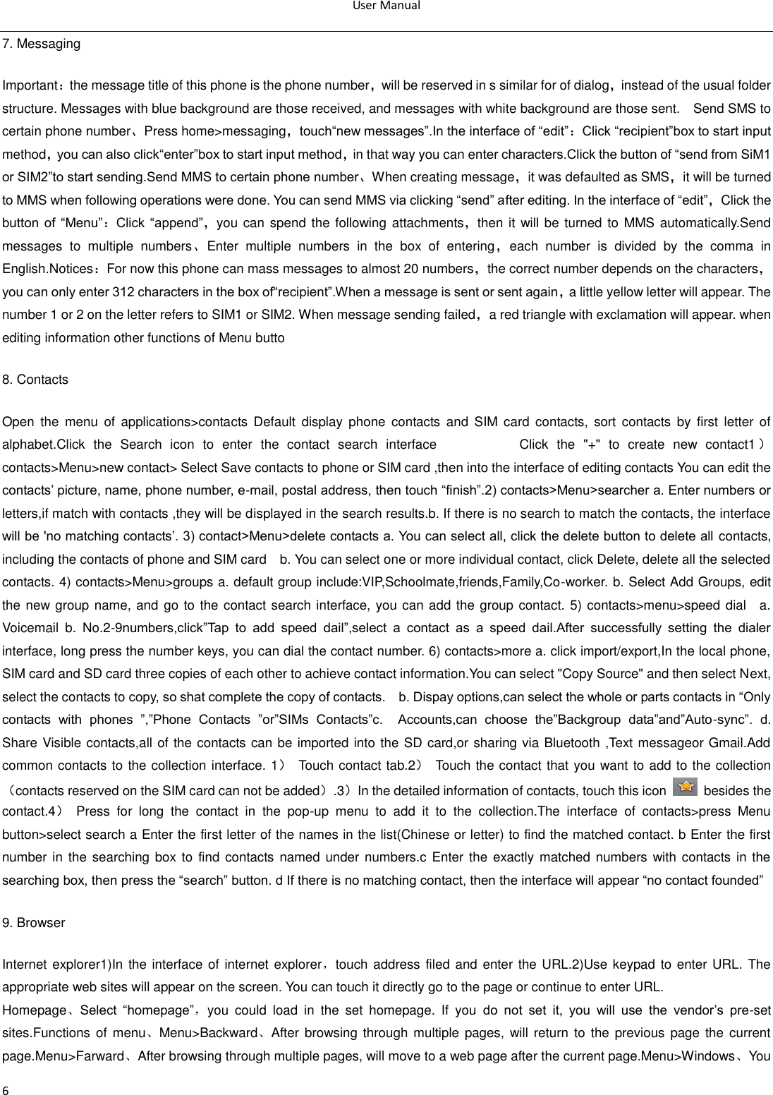 User Manual  6 7. Messaging Important：the message title of this phone is the phone number，will be reserved in s similar for of dialog，instead of the usual folder structure. Messages with blue background are those received, and messages with white background are those sent.    Send SMS to certain phone number、Press home&gt;messaging，touch―new messages‖.In the interface of ―edit‖：Click ―recipient‖box to start input method，you can also click―enter‖box to start input method，in that way you can enter characters.Click the button of ―send from SiM1 or SIM2‖to start sending.Send MMS to certain phone number、When creating message，it was defaulted as SMS，it will be turned to MMS when following operations were done. You can send MMS via clicking ―send‖ after editing. In the interface of ―edit‖，Click the button of  ―Menu‖：Click  ―append‖，you can spend the  following attachments，then it will be turned to MMS automatically.Send messages  to  multiple  numbers、Enter  multiple  numbers  in  the  box  of  entering，each  number  is  divided  by  the  comma  in English.Notices：For now this phone can mass messages to almost 20 numbers，the correct number depends on the characters，you can only enter 312 characters in the box of―recipient‖.When a message is sent or sent again，a little yellow letter will appear. The number 1 or 2 on the letter refers to SIM1 or SIM2. When message sending failed，a red triangle with exclamation will appear. when editing information other functions of Menu butto 8. Contacts Open  the  menu  of  applications&gt;contacts  Default  display  phone  contacts  and  SIM  card  contacts,  sort  contacts  by  first  letter  of alphabet.Click  the  Search  icon  to  enter  the  contact  search  interface                    Click  the  &quot;+&quot;  to  create  new  contact1 ）contacts&gt;Menu&gt;new contact&gt; Select Save contacts to phone or SIM card ,then into the interface of editing contacts You can edit the contacts‘ picture, name, phone number, e-mail, postal address, then touch ―finish‖.2) contacts&gt;Menu&gt;searcher a. Enter numbers or letters,if match with contacts ,they will be displayed in the search results.b. If there is no search to match the contacts, the interface will be &apos;no matching contacts‘. 3) contact&gt;Menu&gt;delete contacts a. You can select all, click the delete button to delete all  contacts, including the contacts of phone and SIM card    b. You can select one or more individual contact, click Delete, delete all the selected contacts. 4) contacts&gt;Menu&gt;groups a. default group include:VIP,Schoolmate,friends,Family,Co-worker. b. Select Add Groups, edit the new group name, and go to the contact search interface, you can add the group contact. 5) contacts&gt;menu&gt;speed dial    a. Voicemail  b.  No.2-9numbers,click‖Tap  to  add  speed  dail‖,select  a  contact  as  a  speed  dail.After  successfully  setting  the  dialer interface, long press the number keys, you can dial the contact number. 6) contacts&gt;more a. click import/export,In the local phone, SIM card and SD card three copies of each other to achieve contact information.You can select &quot;Copy Source&quot; and then select Next, select the contacts to copy, so shat complete the copy of contacts.    b. Dispay options,can select the whole or parts contacts in ―Only contacts  with  phones  ‖,‖Phone  Contacts  ‖or‖SIMs  Contacts‖c.    Accounts,can  choose  the‖Backgroup  data‖and‖Auto-sync‖.  d.   Share Visible contacts,all of the contacts can be imported into the SD card,or sharing via Bluetooth ,Text messageor Gmail.Add common contacts to the collection interface. 1）  Touch contact tab.2）  Touch the contact that you want to add to the collection（contacts reserved on the SIM card can not be added）.3）In the detailed information of contacts, touch this icon    besides the contact.4）  Press  for  long  the  contact  in  the  pop-up  menu  to  add  it  to  the  collection.The  interface  of  contacts&gt;press  Menu button&gt;select search a Enter the first letter of the names in the list(Chinese or letter) to find the matched contact. b Enter the first number in  the searching box to  find contacts  named under numbers.c Enter the  exactly  matched numbers with  contacts in  the searching box, then press the ―search‖ button. d If there is no matching contact, then the interface will appear ―no contact founded‖ 9. Browser Internet explorer1)In the interface of internet explorer，touch address filed and enter the URL.2)Use keypad to enter URL. The appropriate web sites will appear on the screen. You can touch it directly go to the page or continue to enter URL. Homepage、Select  ―homepage‖，you  could  load  in  the  set  homepage.  If  you  do  not  set  it,  you  will  use  the  vendor‘s  pre-set sites.Functions of menu、Menu&gt;Backward、After browsing through multiple pages,  will  return to  the previous  page the current page.Menu&gt;Farward、After browsing through multiple pages, will move to a web page after the current page.Menu&gt;Windows、You 
