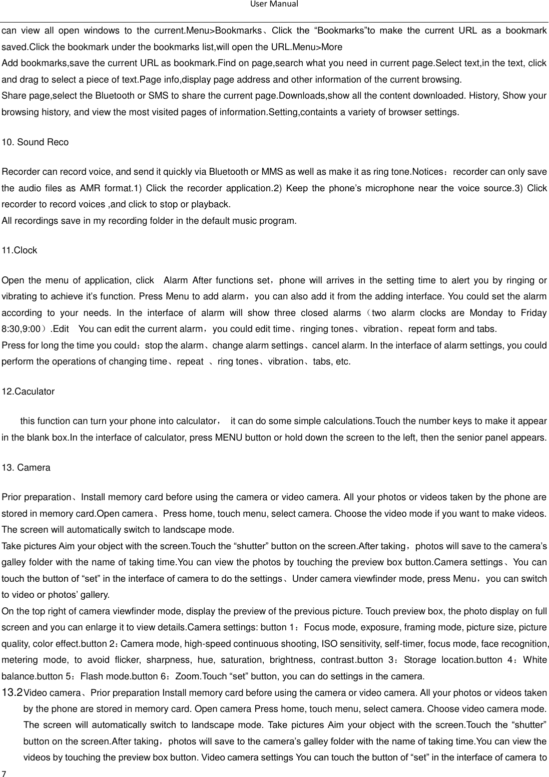 User Manual  7 can  view  all  open  windows  to  the  current.Menu&gt;Bookmarks、Click  the  ―Bookmarks‖to  make  the  current  URL  as  a  bookmark saved.Click the bookmark under the bookmarks list,will open the URL.Menu&gt;More Add bookmarks,save the current URL as bookmark.Find on page,search what you need in current page.Select text,in the text, click and drag to select a piece of text.Page info,display page address and other information of the current browsing. Share page,select the Bluetooth or SMS to share the current page.Downloads,show all the content downloaded. History, Show your browsing history, and view the most visited pages of information.Setting,containts a variety of browser settings. 10. Sound Reco Recorder can record voice, and send it quickly via Bluetooth or MMS as well as make it as ring tone.Notices：recorder can only save the audio  files as  AMR format.1) Click the recorder application.2)  Keep  the  phone‘s  microphone  near  the  voice  source.3)  Click recorder to record voices ,and click to stop or playback. All recordings save in my recording folder in the default music program.   11.Clock Open the  menu of application,  click    Alarm After functions set，phone will  arrives in  the setting  time to  alert you by  ringing or vibrating to achieve it‘s function. Press Menu to add alarm，you can also add it from the adding interface. You could set the alarm according  to  your  needs.  In  the  interface  of  alarm  will  show  three  closed  alarms（two  alarm  clocks  are  Monday  to  Friday 8:30,9:00）.Edit  You can edit the current alarm，you could edit time、ringing tones、vibration、repeat form and tabs. Press for long the time you could：stop the alarm、change alarm settings、cancel alarm. In the interface of alarm settings, you could perform the operations of changing time、repeat  、ring tones、vibration、tabs, etc. 12.Caculator this function can turn your phone into calculator，  it can do some simple calculations.Touch the number keys to make it appear in the blank box.In the interface of calculator, press MENU button or hold down the screen to the left, then the senior panel appears.                       13. Camera   Prior preparation、Install memory card before using the camera or video camera. All your photos or videos taken by the phone are stored in memory card.Open camera、Press home, touch menu, select camera. Choose the video mode if you want to make videos. The screen will automatically switch to landscape mode. Take pictures Aim your object with the screen.Touch the ―shutter‖ button on the screen.After taking，photos will save to the camera‘s galley folder with the name of taking time.You can view the photos by touching the preview box button.Camera settings、You can touch the button of ―set‖ in the interface of camera to do the settings、Under camera viewfinder mode, press Menu，you can switch to video or photos‘ gallery. On the top right of camera viewfinder mode, display the preview of the previous picture. Touch preview box, the photo display on full screen and you can enlarge it to view details.Camera settings: button 1：Focus mode, exposure, framing mode, picture size, picture quality, color effect.button 2：Camera mode, high-speed continuous shooting, ISO sensitivity, self-timer, focus mode, face recognition, metering  mode,  to  avoid  flicker,  sharpness,  hue,  saturation,  brightness,  contrast.button  3：Storage  location.button  4：White balance.button 5：Flash mode.button 6：Zoom.Touch ―set‖ button, you can do settings in the camera. 13.2 Video camera、Prior preparation Install memory card before using the camera or video camera. All your photos or videos taken by the phone are stored in memory card. Open camera Press home, touch menu, select camera. Choose video camera mode. The screen  will  automatically switch  to landscape  mode.  Take  pictures  Aim  your object  with  the screen.Touch  the  ―shutter‖ button on the screen.After taking，photos will save to the camera‘s galley folder with the name of taking time.You can view the videos by touching the preview box button. Video camera settings You can touch the button of ―set‖ in the interface of camera to 