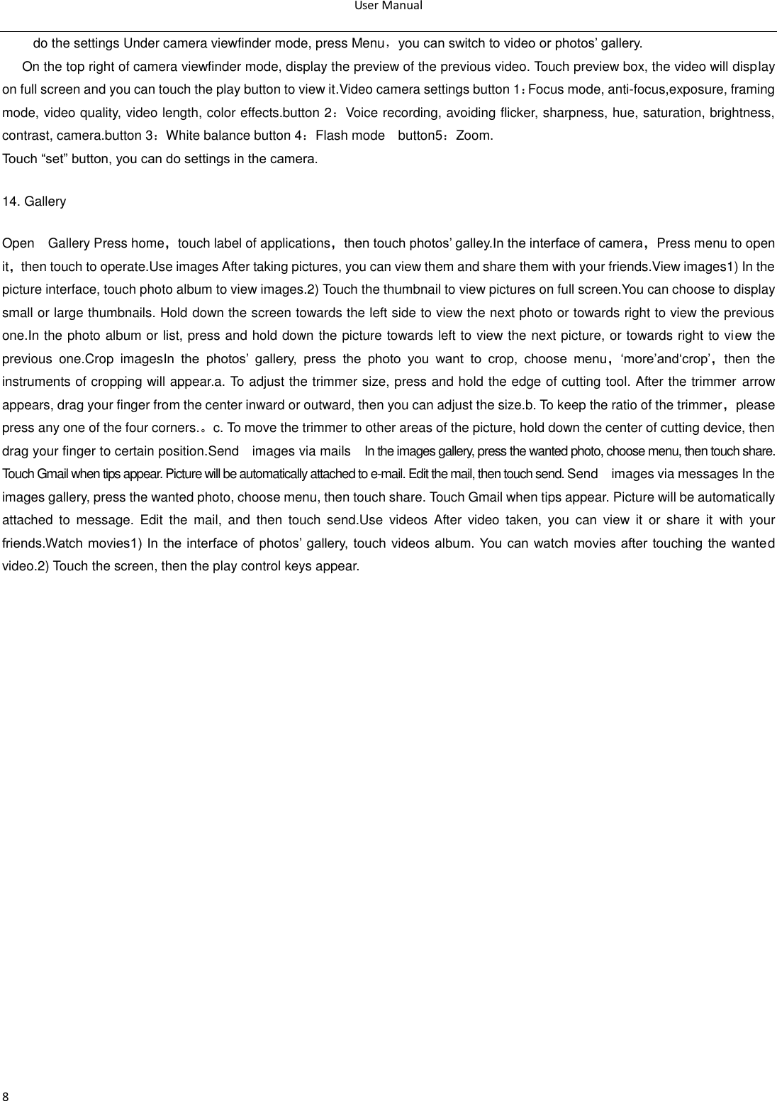 User Manual  8 do the settings Under camera viewfinder mode, press Menu，you can switch to video or photos‘ gallery. On the top right of camera viewfinder mode, display the preview of the previous video. Touch preview box, the video will display on full screen and you can touch the play button to view it.Video camera settings button 1：Focus mode, anti-focus,exposure, framing mode, video quality, video length, color effects.button 2：Voice recording, avoiding flicker, sharpness, hue, saturation, brightness, contrast, camera.button 3：White balance button 4：Flash mode    button5：Zoom. Touch ―set‖ button, you can do settings in the camera. 14. Gallery Open    Gallery Press home，touch label of applications，then touch photos‘ galley.In the interface of camera，Press menu to open it，then touch to operate.Use images After taking pictures, you can view them and share them with your friends.View images1) In the picture interface, touch photo album to view images.2) Touch the thumbnail to view pictures on full screen.You can choose to display small or large thumbnails. Hold down the screen towards the left side to view the next photo or towards right to view the previous one.In the photo album or list, press and hold down the picture towards left to view the next picture, or towards right to view the previous  one.Crop  imagesIn  the  photos‘  gallery,  press  the  photo  you  want  to  crop,  choose  menu，‗more‘and‗crop‘，then  the instruments of cropping will appear.a. To adjust the trimmer size, press and hold the edge of cutting tool. After the trimmer arrow appears, drag your finger from the center inward or outward, then you can adjust the size.b. To keep the ratio of the trimmer，please press any one of the four corners.。c. To move the trimmer to other areas of the picture, hold down the center of cutting device, then drag your finger to certain position.Send    images via mails    In the images gallery, press the wanted photo, choose menu, then touch share. Touch Gmail when tips appear. Picture will be automatically attached to e-mail. Edit the mail, then touch send. Send    images via messages In the images gallery, press the wanted photo, choose menu, then touch share. Touch Gmail when tips appear. Picture will be automatically attached  to  message.  Edit  the  mail,  and  then  touch  send.Use  videos  After  video  taken,  you  can  view  it  or  share  it  with  your friends.Watch movies1)  In the interface  of  photos‘ gallery, touch videos album.  You can  watch  movies after touching the wanted video.2) Touch the screen, then the play control keys appear.  