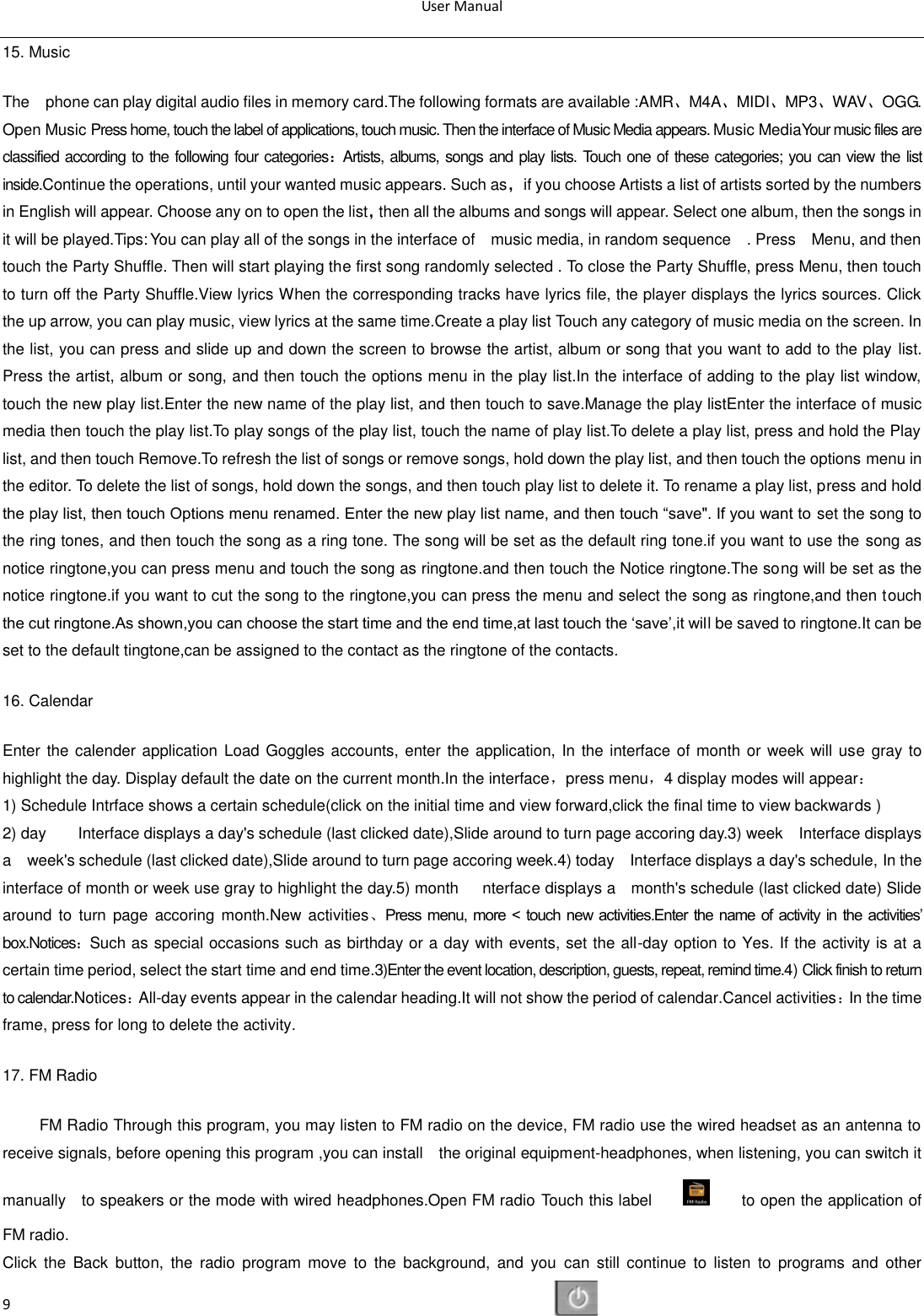 User Manual  9 15. Music   The    phone can play digital audio files in memory card.The following formats are available :AMR、M4A、MIDI、MP3、WAV、OGG. Open Music Press home, touch the label of applications, touch music. Then the interface of Music Media appears. Music MediaYour music files are classified according to the following four categories：Artists, albums, songs and play lists. Touch one of these categories; you can view the list inside.Continue the operations, until your wanted music appears. Such as，if you choose Artists a list of artists sorted by the numbers in English will appear. Choose any on to open the list，then all the albums and songs will appear. Select one album, then the songs in it will be played.Tips: You can play all of the songs in the interface of    music media, in random sequence    . Press    Menu, and then touch the Party Shuffle. Then will start playing the first song randomly selected . To close the Party Shuffle, press Menu, then touch to turn off the Party Shuffle.View lyrics When the corresponding tracks have lyrics file, the player displays the lyrics sources. Click the up arrow, you can play music, view lyrics at the same time.Create a play list Touch any category of music media on the screen. In the list, you can press and slide up and down the screen to browse the artist, album or song that you want to add to the play list. Press the artist, album or song, and then touch the options menu in the play list.In the interface of adding to the play list window, touch the new play list.Enter the new name of the play list, and then touch to save.Manage the play listEnter the interface of music media then touch the play list.To play songs of the play list, touch the name of play list.To delete a play list, press and hold the Play list, and then touch Remove.To refresh the list of songs or remove songs, hold down the play list, and then touch the options menu in the editor. To delete the list of songs, hold down the songs, and then touch play list to delete it. To rename a play list, press and hold the play list, then touch Options menu renamed. Enter the new play list name, and then touch ―save&quot;. If you want to set the song to the ring tones, and then touch the song as a ring tone. The song will be set as the default ring tone.if you want to use the song as notice ringtone,you can press menu and touch the song as ringtone.and then touch the Notice ringtone.The song will be set as the notice ringtone.if you want to cut the song to the ringtone,you can press the menu and select the song as ringtone,and then touch the cut ringtone.As shown,you can choose the start time and the end time,at last touch the ‗save‘,it will be saved to ringtone.It can be set to the default tingtone,can be assigned to the contact as the ringtone of the contacts. 16. Calendar Enter the calender application Load Goggles accounts, enter the application, In the interface of month or week will use gray to highlight the day. Display default the date on the current month.In the interface，press menu，4 display modes will appear： 1) Schedule Intrface shows a certain schedule(click on the initial time and view forward,click the final time to view backwards ) 2) day        Interface displays a day&apos;s schedule (last clicked date),Slide around to turn page accoring day.3) week    Interface displays a    week&apos;s schedule (last clicked date),Slide around to turn page accoring week.4) today    Interface displays a day&apos;s schedule, In the interface of month or week use gray to highlight the day.5) month      nterface displays a    month&apos;s schedule (last clicked date) Slide around  to  turn page  accoring month.New activities、Press menu, more  &lt;  touch  new  activities.Enter  the  name  of  activity  in the activities‘ box.Notices：Such as special occasions such as birthday or a day with events, set the all-day option to Yes. If the activity is at a certain time period, select the start time and end time.3)Enter the event location, description, guests, repeat, remind time.4) Click finish to return to calendar.Notices：All-day events appear in the calendar heading.It will not show the period of calendar.Cancel activities：In the time frame, press for long to delete the activity. 17. FM Radio FM Radio Through this program, you may listen to FM radio on the device, FM radio use the wired headset as an antenna to receive signals, before opening this program ,you can install    the original equipment-headphones, when listening, you can switch it manually    to speakers or the mode with wired headphones.Open FM radio Touch this label                to open the application of FM radio. Click  the  Back  button,  the  radio  program  move  to  the  background,  and  you  can  still  continue  to  listen  to  programs  and  other 