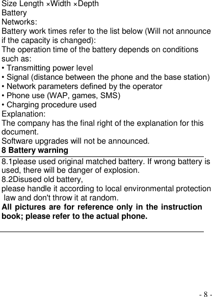  - 8 - Size Length ×Width ×Depth Battery Networks: Battery work times refer to the list below (Will not announce if the capacity is changed): The operation time of the battery depends on conditions such as: • Transmitting power level • Signal (distance between the phone and the base station) • Network parameters defined by the operator • Phone use (WAP, games, SMS) • Charging procedure used Explanation: The company has the final right of the explanation for this document. Software upgrades will not be announced. 8 Battery warning   8.1please used original matched battery. If wrong battery is used, there will be danger of explosion. 8.2Disused old battery, please handle it according to local environmental protection law and don&apos;t throw it at random. All pictures are for reference only in the instruction book; please refer to the actual phone.  