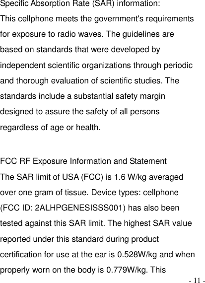  - 11 - Specific Absorption Rate (SAR) information:   This cellphone meets the government&apos;s requirements for exposure to radio waves. The guidelines are based on standards that were developed by independent scientific organizations through periodic and thorough evaluation of scientific studies. The standards include a substantial safety margin designed to assure the safety of all persons regardless of age or health.    FCC RF Exposure Information and Statement   The SAR limit of USA (FCC) is 1.6 W/kg averaged over one gram of tissue. Device types: cellphone (FCC ID: 2ALHPGENESISSS001) has also been tested against this SAR limit. The highest SAR value reported under this standard during product certification for use at the ear is 0.528W/kg and when properly worn on the body is 0.779W/kg. This 