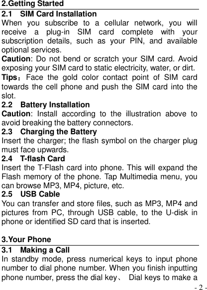  - 2 - 2.Getting Started 2.1    SIM Card Installation When  you  subscribe  to  a  cellular  network,  you  will receive  a  plug-in  SIM  card  complete  with  your subscription  details,  such  as  your  PIN,  and  available optional services. Caution: Do not bend or scratch your SIM card.  Avoid exposing your SIM card to static electricity, water, or dirt. Tips：Face  the  gold  color  contact  point  of  SIM  card towards the cell phone and push the SIM card into the slot. 2.2    Battery Installation Caution:  Install  according  to  the  illustration  above  to avoid breaking the battery connectors. 2.3    Charging the Battery Insert the charger; the flash symbol on the charger plug must face upwards. 2.4    T-flash Card Insert the T-Flash card into phone. This will expand the Flash memory of the phone. Tap Multimedia menu, you can browse MP3, MP4, picture, etc. 2.5    USB Cable You can transfer and store files, such as MP3, MP4 and pictures  from  PC,  through  USB  cable,  to  the U-disk  in phone or identified SD card that is inserted.  3.Your Phone 3.1    Making a Call In  standby mode, press numerical  keys  to  input  phone number to dial phone number. When you finish inputting phone number, press the dial key、  Dial keys to make a 