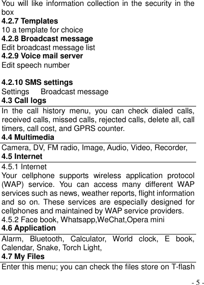  - 5 - You will like information collection in the security  in the box 4.2.7 Templates 10 a template for choice 4.2.8 Broadcast message Edit broadcast message list 4.2.9 Voice mail server Edit speech number  4.2.10 SMS settings Settings      Broadcast message 4.3 Call logs In  the  call  history  menu,  you  can  check  dialed  calls, received calls, missed calls, rejected calls, delete all, call timers, call cost, and GPRS counter. 4.4 Multimedia Camera, DV, FM radio, Image, Audio, Video, Recorder,   4.5 Internet 4.5.1 Internet Your  cellphone  supports  wireless  application  protocol (WAP)  service.  You  can  access  many  different  WAP services such as news, weather reports, flight information and  so  on. These services  are  especially designed  for cellphones and maintained by WAP service providers. 4.5.2 Face book, Whatsapp,WeChat,Opera mini 4.6 Application Alarm,  Bluetooth,  Calculator,  World  clock,  E  book, Calendar, Snake, Torch Light, 4.7 My Files Enter this menu; you can check the files store on T-flash 