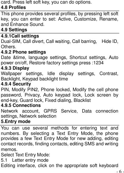  - 6 - card. Press left soft key, you can do options. 4.8 Profiles This phone provides several profiles, by pressing left soft key,  you can  enter to  set:  Active, Customize, Rename, and Enhance Sound. 4.9 Settings 4.9.1Call settings Dual-SIM, Call divert, Call waiting, Call barring,    Hide ID, Others. 4.9.2 Phone settings Date  &amp;time,  language  settings,  Shortcut  settings,  Auto power on/off, Restore factory settings press :1234 4.9.3 Display Wallpaper  settings,  Idle  display  settings,  Contrast, Backlight, Keypad backlight time 4.9.4 Security PIN, Modify PIN2, Phone locked, Modify the cell phone password,  Privacy,  Auto  keypad  lock,  Lock  screen  by end-key, Guard lock, Fixed dialing, Blacklist 4.9.5 Connections Network  account,  GPRS  Service,  Data  connection settings, Network selection 5.Entry mode You  can  use  several  methods  for  entering  text  and numbers.  By  selecting  a  Text  Entry  Mode,  the  phone provides a few Text Entry Mode for new adding, editing contact records, finding contacts, editing SMS and writing memos. Select Text Entry Mode: 5.1    Letter entry mode Editing interface, click on the appropriate soft keyboard 