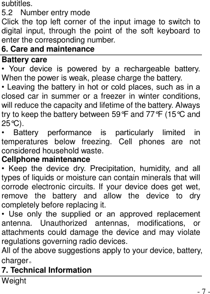  - 7 - subtitles. 5.2    Number entry mode Click the top left corner of the input image to switch to digital  input,  through  the  point  of  the  soft  keyboard  to enter the corresponding number. 6. Care and maintenance Battery care •  Your  device  is  powered  by  a  rechargeable  battery. When the power is weak, please charge the battery.   • Leaving the battery in hot or cold places, such as in a closed car  in summer or  a freezer in winter conditions, will reduce the capacity and lifetime of the battery. Always try to keep the battery between 59°F and 77°F (15°C and 25°C).   •  Battery  performance  is  particularly  limited  in temperatures  below  freezing.  Cell  phones  are  not considered household waste. Cellphone maintenance •  Keep  the  device  dry.  Precipitation,  humidity,  and  all types of liquids or moisture can contain minerals that will corrode electronic circuits. If  your device does get  wet, remove  the  battery  and  allow  the  device  to  dry completely before replacing it. •  Use  only  the  supplied  or  an  approved  replacement antenna.  Unauthorized  antennas,  modifications,  or attachments could damage the device and may violate regulations governing radio devices. All of the above suggestions apply to your device, battery, charger。 7. Technical Information Weight 