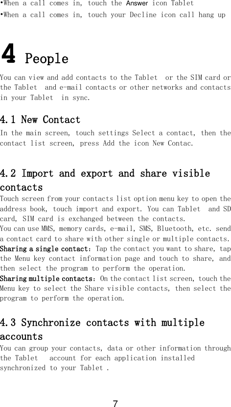 7 •When a call comes in, touch the Answer icon Tablet   •When a call comes in, touch your Decline icon call hang up  4 People You can view and add contacts to the Tablet  or the SIM card or the Tablet  and e-mail contacts or other networks and contacts in your Tablet  in sync.  4.1 New Contact In the main screen, touch settings Select a contact, then the contact list screen, press Add the icon New Contac.  4.2 Import and export and share visible contacts Touch screen from your contacts list option menu key to open the address book, touch import and export. You can Tablet  and SD card, SIM card is exchanged between the contacts. You can use MMS, memory cards, e-mail, SMS, Bluetooth, etc. send a contact card to share with other single or multiple contacts. Sharing a single contact：Tap the contact you want to share, tap the Menu key contact information page and touch to share, and then select the program to perform the operation. Sharing multiple contacts：On the contact list screen, touch the Menu key to select the Share visible contacts, then select the program to perform the operation.  4.3 Synchronize contacts with multiple accounts You can group your contacts, data or other information through the Tablet   account for each application installed synchronized to your Tablet . 