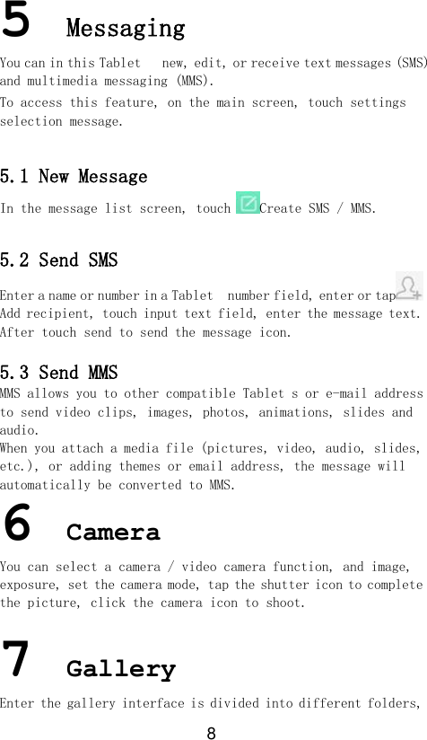 8 5 Messaging You can in this Tablet   new, edit, or receive text messages (SMS) and multimedia messaging (MMS). To access this feature, on the main screen, touch settings selection message.  5.1 New Message In the message list screen, touch Create SMS / MMS.  5.2 Send SMS Enter a name or number in a Tablet  number field, enter or tap  Add recipient, touch input text field, enter the message text.  After touch send to send the message icon.  5.3 Send MMS MMS allows you to other compatible Tablet s or e-mail address to send video clips, images, photos, animations, slides and audio. When you attach a media file (pictures, video, audio, slides, etc.), or adding themes or email address, the message will automatically be converted to MMS. 6 Camera You can select a camera / video camera function, and image, exposure, set the camera mode, tap the shutter icon to complete the picture, click the camera icon to shoot.  7 Gallery Enter the gallery interface is divided into different folders, 