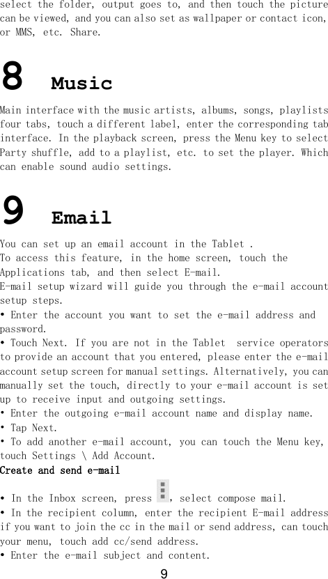 9 select the folder, output goes to, and then touch the picture can be viewed, and you can also set as wallpaper or contact icon, or MMS, etc. Share.  8 Music Main interface with the music artists, albums, songs, playlists four tabs, touch a different label, enter the corresponding tab interface. In the playback screen, press the Menu key to select Party shuffle, add to a playlist, etc. to set the player. Which can enable sound audio settings.  9 Email You can set up an email account in the Tablet . To access this feature, in the home screen, touch the Applications tab, and then select E-mail. E-mail setup wizard will guide you through the e-mail account setup steps. • Enter the account you want to set the e-mail address and password. • Touch Next. If you are not in the Tablet  service operators to provide an account that you entered, please enter the e-mail account setup screen for manual settings. Alternatively, you can manually set the touch, directly to your e-mail account is set up to receive input and outgoing settings. • Enter the outgoing e-mail account name and display name. • Tap Next. • To add another e-mail account, you can touch the Menu key, touch Settings \ Add Account. Create and send e-mail • In the Inbox screen, press ，select compose mail. • In the recipient column, enter the recipient E-mail address if you want to join the cc in the mail or send address, can touch your menu, touch add cc/send address. • Enter the e-mail subject and content. 