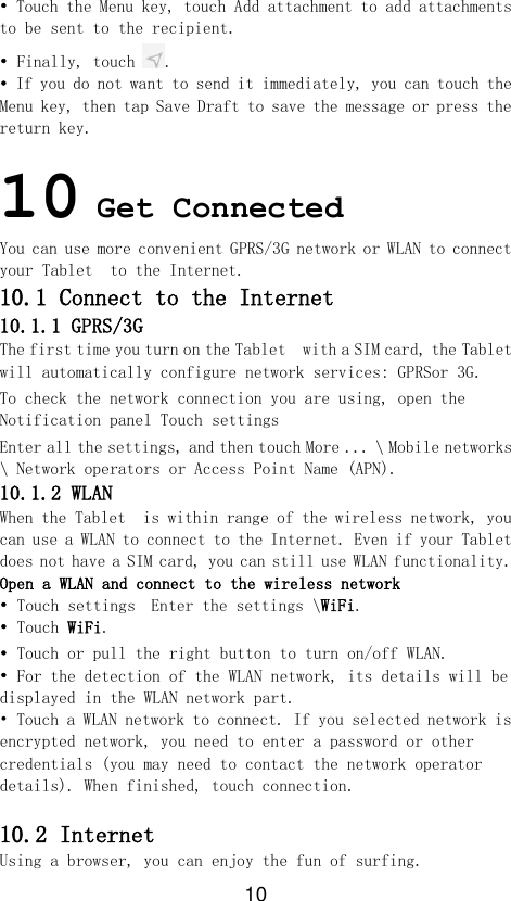 10 • Touch the Menu key, touch Add attachment to add attachments to be sent to the recipient. • Finally, touch . • If you do not want to send it immediately, you can touch the Menu key, then tap Save Draft to save the message or press the return key.  10 Get Connected  You can use more convenient GPRS/3G network or WLAN to connect your Tablet  to the Internet. 10.1 Connect to the Internet 10.1.1 GPRS/3G The first time you turn on the Tablet  with a SIM card, the Tablet  will automatically configure network services: GPRSor 3G. To check the network connection you are using, open the Notification panel Touch settings Enter all the settings, and then touch More ... \ Mobile networks \ Network operators or Access Point Name (APN). 10.1.2 WLAN When the Tablet  is within range of the wireless network, you can use a WLAN to connect to the Internet. Even if your Tablet  does not have a SIM card, you can still use WLAN functionality. Open a WLAN and connect to the wireless network • Touch settings  Enter the settings \WiFi. • Touch WiFi. • Touch or pull the right button to turn on/off WLAN. • For the detection of the WLAN network, its details will be displayed in the WLAN network part. • Touch a WLAN network to connect. If you selected network is encrypted network, you need to enter a password or other credentials (you may need to contact the network operator details). When finished, touch connection.  10.2 Internet Using a browser, you can enjoy the fun of surfing. 